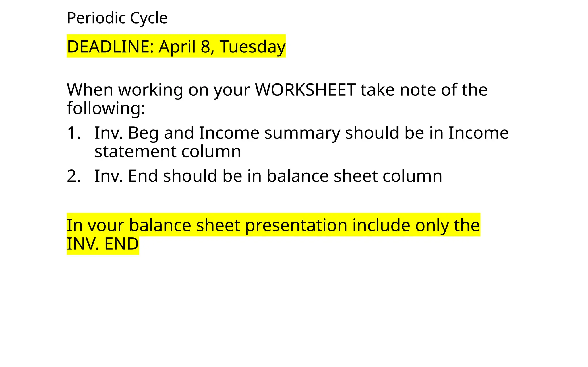 Periodic Cycle
DEADLINE: April 8, Tuesday
When working on your WORKSHEET take note of the
following:
1. Inv. Beg and Income summary should be in Income
statement column
2. Inv. End should be in balance sheet column
In your balance sheet presentation include only the
INV. END
 