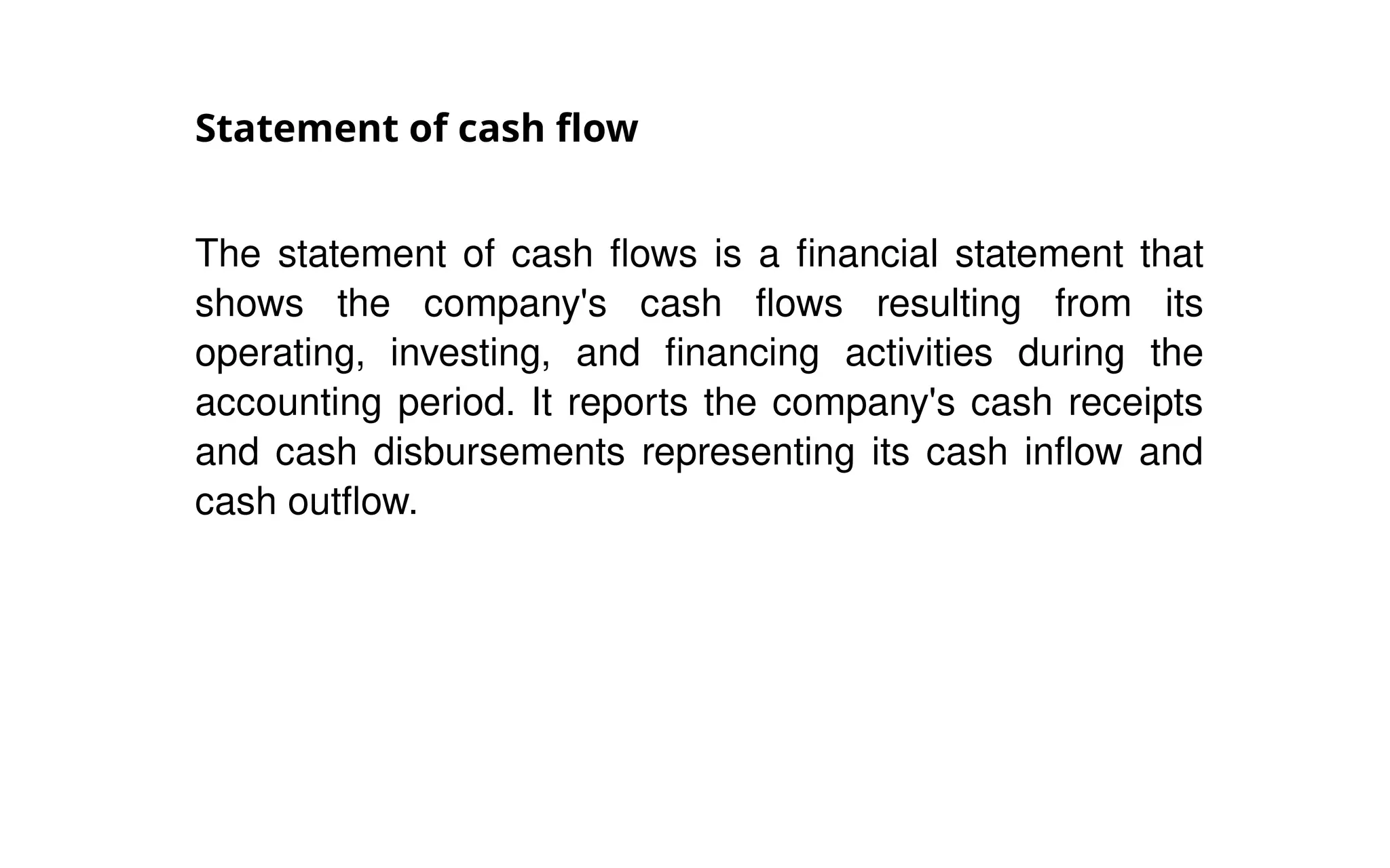 Statement of cash flow
The statement of cash flows is a financial statement that
shows the company's cash flows resulting from its
operating, investing, and financing activities during the
accounting period. It reports the company's cash receipts
and cash disbursements representing its cash inflow and
cash outflow.
 