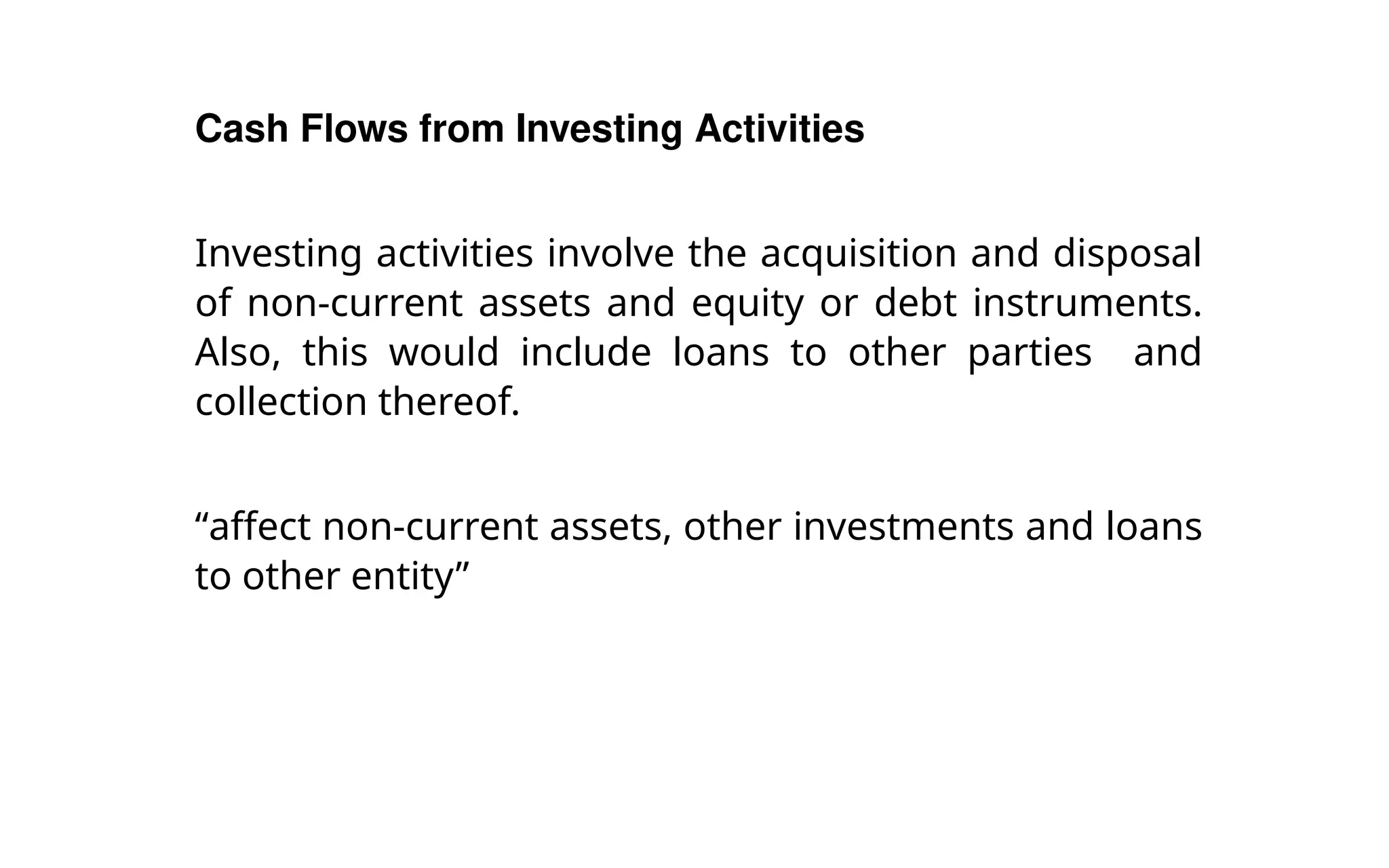 Cash Flows from Investing Activities
Investing activities involve the acquisition and disposal
of non-current assets and equity or debt instruments.
Also, this would include loans to other parties and
collection thereof.
“affect non-current assets, other investments and loans
to other entity”
 