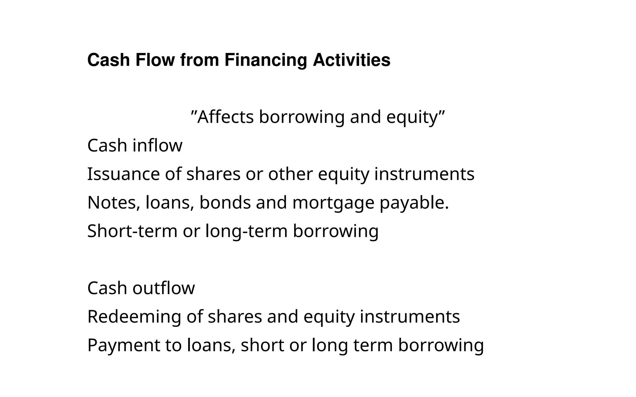 Cash Flow from Financing Activities
”Affects borrowing and equity”
Cash inflow
Issuance of shares or other equity instruments
Notes, loans, bonds and mortgage payable.
Short-term or long-term borrowing
Cash outflow
Redeeming of shares and equity instruments
Payment to loans, short or long term borrowing
 