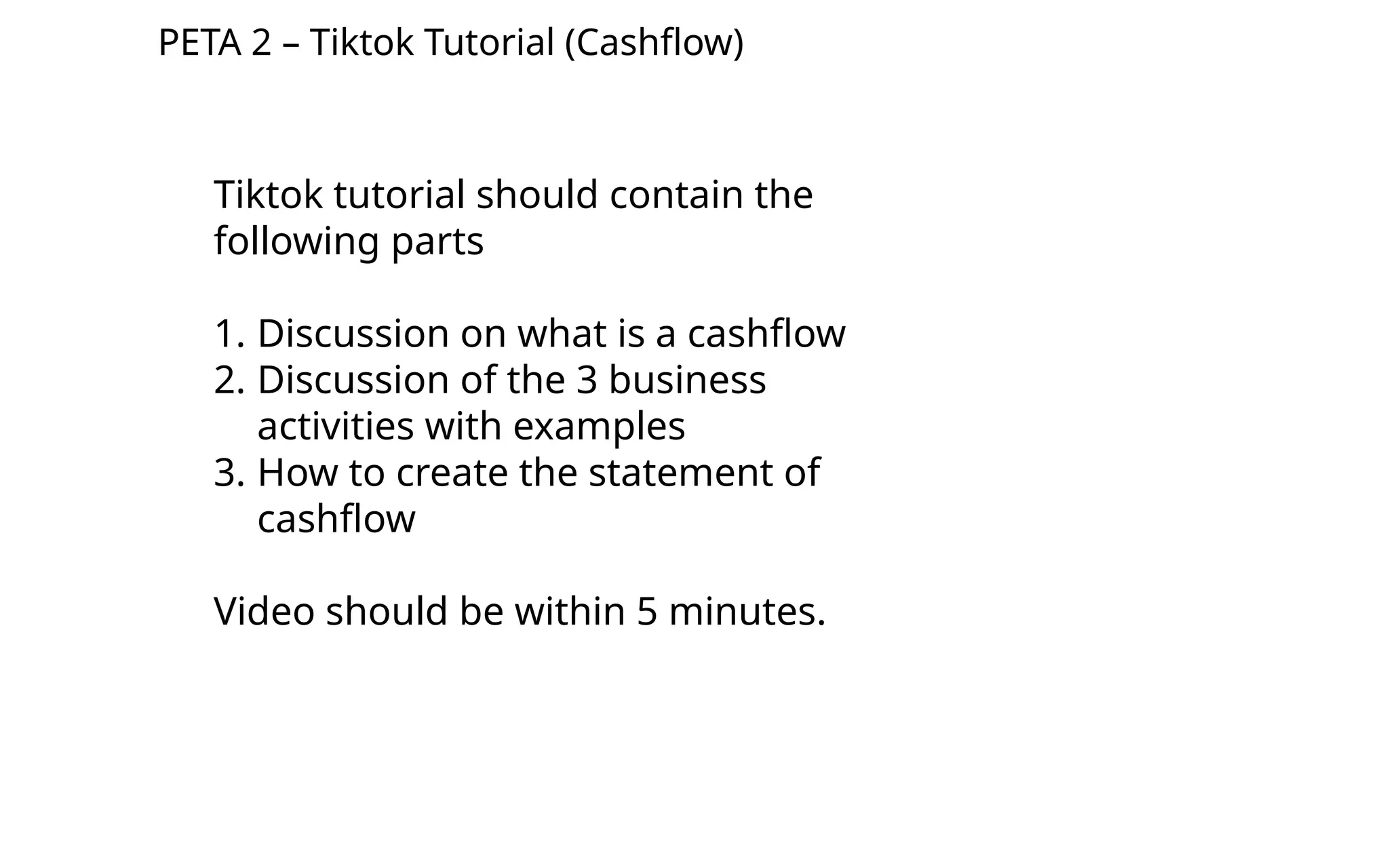 PETA 2 – Tiktok Tutorial (Cashflow)
Tiktok tutorial should contain the
following parts
1. Discussion on what is a cashflow
2. Discussion of the 3 business
activities with examples
3. How to create the statement of
cashflow
Video should be within 5 minutes.
 