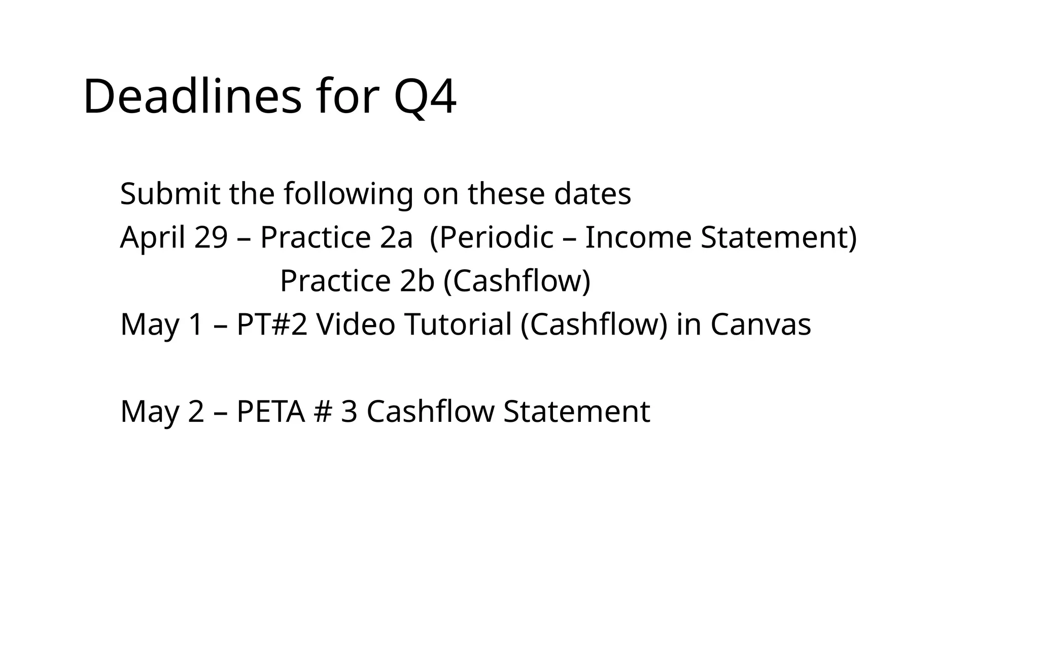 Deadlines for Q4
Submit the following on these dates
April 29 – Practice 2a (Periodic – Income Statement)
Practice 2b (Cashflow)
May 1 – PT#2 Video Tutorial (Cashflow) in Canvas
May 2 – PETA # 3 Cashflow Statement
 