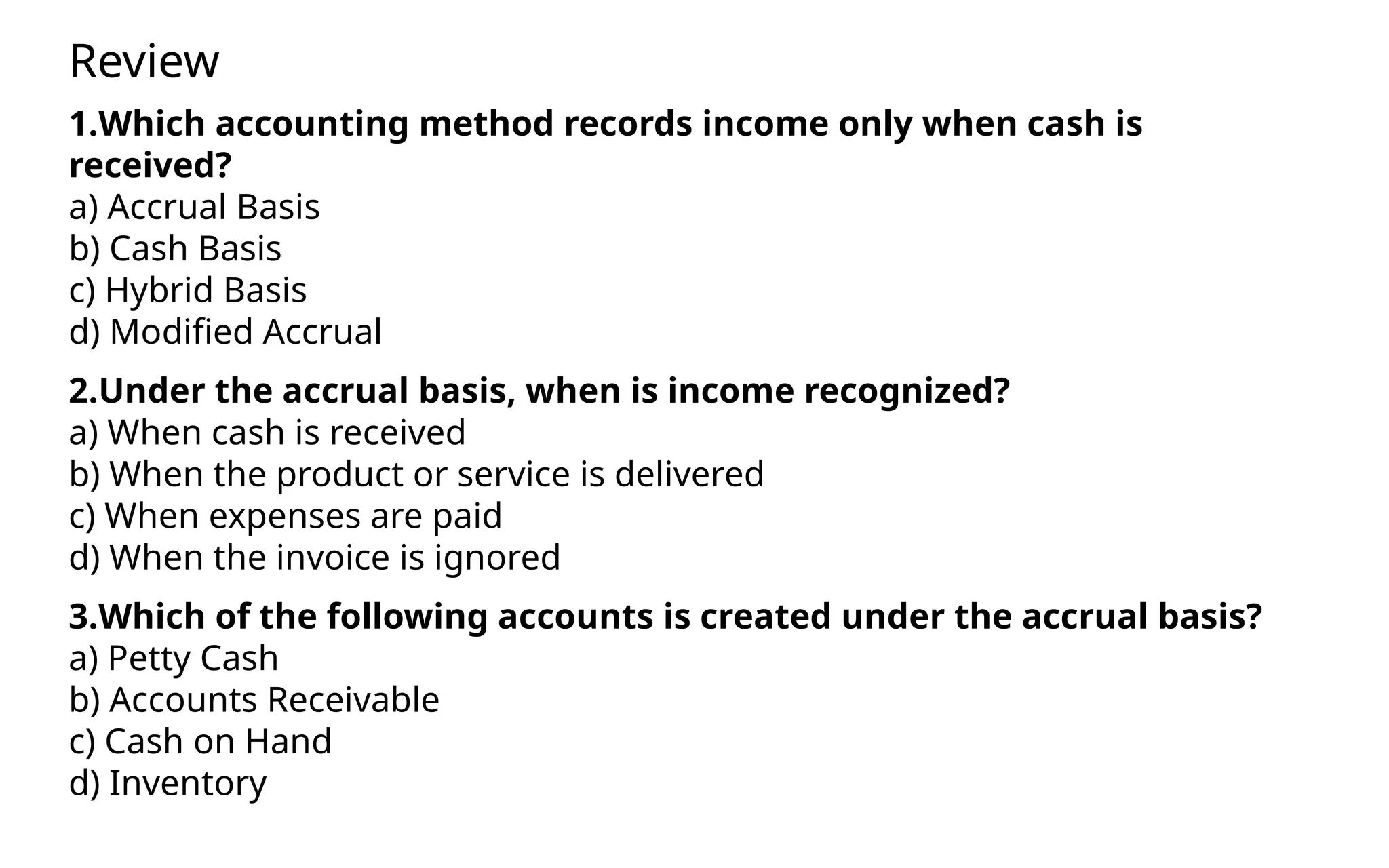 1.Which accounting method records income only when cash is
received?
a) Accrual Basis
b) Cash Basis
c) Hybrid Basis
d) Modified Accrual
2.Under the accrual basis, when is income recognized?
a) When cash is received
b) When the product or service is delivered
c) When expenses are paid
d) When the invoice is ignored
3.Which of the following accounts is created under the accrual basis?
a) Petty Cash
b) Accounts Receivable
c) Cash on Hand
d) Inventory
Review
 