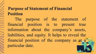 Purpose of Statement of Financial
Position
The purpose of the statement of
financial position is to present true
information about the company’s assets,
liabilities, and equity. It helps to reveal the
financial position of the company as at a
particular date.
 