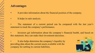 Advantages
• It provides information about the financial position of the company.
• It helps in ratio analysis.
• The statement of a current period can be compared with the last year’s
statement to track the company’s performance.
• Investors get information about the company’s financial health, and based on
this statement, they can make their investment decisions.
• It also helps determine the company’s liquidity by
providing data about the current assets available with the
company for settling its current liabilities.
 