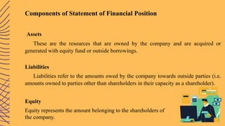Components of Statement of Financial Position
Assets
These are the resources that are owned by the company and are acquired or
generated with equity fund or outside borrowings.
Liabilities
Liabilities refer to the amounts owed by the company towards outside parties (i.e.
amounts owned to parties other than shareholders in their capacity as a shareholder).
Equity
Equity represents the amount belonging to the shareholders of
the company.
 