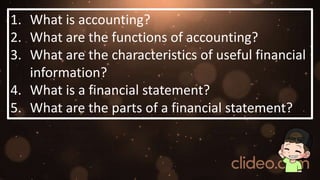1. What is accounting?
2. What are the functions of accounting?
3. What are the characteristics of useful financial
information?
4. What is a financial statement?
5. What are the parts of a financial statement?
 
