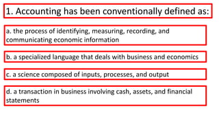 1. Accounting has been conventionally defined as:
a. the process of identifying, measuring, recording, and
communicating economic information
b. a specialized language that deals with business and economics
c. a science composed of inputs, processes, and output
d. a transaction in business involving cash, assets, and financial
statements
 