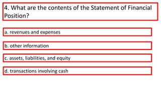 4. What are the contents of the Statement of Financial
Position?
a. revenues and expenses
b. other information
c. assets, liabilities, and equity
d. transactions involving cash
 