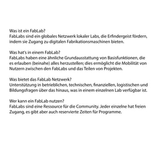 Was ist ein FabLab?
FabLabs sind ein globales Netzwerk lokaler Labs, die Erfindergeist fördern,
indem sie Zugang zu digitalen Fabrikationsmaschinen bieten.
Was hat‘s in einem FabLab?
FabLabs haben eine ähnliche Grundausstattung von Basisfunktionen, die
es erlauben (beinahe) alles herzustellen; dies ermöglicht die Mobilität von
Nutzern zwischen den FabLabs und das Teilen von Projekten.
Was bietet das FabLab Netzwerk?
Unterstützung in betrieblichen, technischen, finanziellen, logistischen und
Bildungsfragen über das hinaus, was in einem einzelnen Lab verfügbar ist.
Wer kann ein FabLab nutzen?
FabLabs sind eine Ressource für die Community. Jeder einzelne hat freien
Zugang, es gibt aber auch reservierte Zeiten für Programme.
 