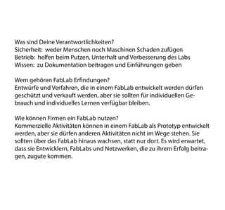 Was sind Deine Verantwortlichkeiten?
Sicherheit: weder Menschen noch Maschinen Schaden zufügen
Betrieb: helfen beim Putzen, Unterhalt und Verbesserung des Labs
Wissen: zu Dokumentation beitragen und Einführungen geben
Wem gehören FabLab Erfindungen?
Entwürfe und Verfahren, die in einem FabLab entwickelt werden dürfen
geschützt und verkauft werden, aber sie sollten für individuellen Ge-
brauch und individuelles Lernen verfügbar bleiben.
Wie können Firmen ein FabLab nutzen?
Kommerzielle Aktivitäten können in einem FabLab als Prototyp entwickelt
werden, aber sie dürfen anderen Aktivitäten nicht im Wege stehen. Sie
sollten über das FabLab hinaus wachsen, statt nur dort. Es wird erwartet,
dass sie Entwicklern, FabLabs und Netzwerken, die zu ihrem Erfolg beitra-
gen, zugute kommen.
 