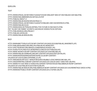 quellen:
Text
http://www.spiegel.de/netzwelt/gadgets/kurz-erklaert-was-ist-ein-fablab-a-891586.html
http://www.fablabbremen.de/aktuelles.php
http://fab6.nl/about-2/
http://www.fablab-muenchen.de/page/12
http://www.spiegel.de/netzwelt/gadgets/fablabs-und-hackerspaces.HTML
http://www.fablab.co.za/
http://www.heise.de/tr/blog/artikel/The-future-is-fab-942575.html
pdf-“Du bist die Fabrik“ hci.rwth-aachen.de Süddeutsche Zeitung
http://fablab.waag.org/project
http://fablab-leipzig.de/
http://www.fablab-berlin.org
Bild
http://www.brettspielplatz.de/wp-content/uploads/2010/08/fablab_makerbot2.jpg
http://fablabsquared.org/IMG/jpg/fablab.jpg werkstatt
http://spectrum.ieee.org/images/jun08/images/kurz01.jpg
http://djdeutschland.files.wordpress.com/2010/07/fablogo.jpg
http://make-munich.de/wp-content/uploads/2013/04/fablab6.jpg
http://www.fablab-hamburg.org/wp-content/uploads/entloeten.jpg
http://www.riversideinnovationcentre.co.uk/wp-content/
uploads/2013/02/globalization84_07.jpg
http://web.media.mit.edu/~manup/research/bubble-logic/images/me-neil.jpg
http://on3dprinting.com/wp-content/uploads/2012/04/20120421-GWiz-Fab-Lab.jpeg
http://www.th11645-web137.vorschau.server7.tophoster.de/fablabberlin-r0/wp-content/
uploads/2013/02/fablab-ecosystem-klein.jpg
http://www.fablab-berlin.org/fablabberlin-r0/wp-content/uploads/2013/03/Werketage-gross-k.png
http://www.netpublic.fr/wp-content/uploads/2012/10/fab-lab.jpg
 