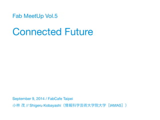 Fab MeetUp Vol.5 
Connected Future 
September 9, 2014 / FabCafe Taipei 
小林 茂 // Shigeru Kobayashi（情報科学芸術大学院大学［IAMAS］） 
 