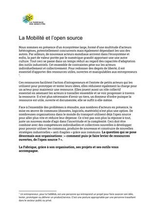 La Mobilité et l’open source
Nous sommes en présence d’un écosystème large, formé d’une multitude d’acteurs 
hétérogènes, potentiellement concurrents mais également dépendant les uns des 
autres. Par ailleurs, de nouveaux acteurs mondiaux arrivent dans l’écosystème et 
enfin, la part de valeur portée par le numérique grandit apportant une une autre 
culture. Tout ceci se passe dans un temps réduit au regard des capacités d’adaptation 
des outils industriels. Cet ensemble de contraintes pèse sur les acteurs 
individuellement et collectivement. Pour redonner des degrés de liberté, il est 
essentiel d’apporter des ressources utiles, ouvertes et manipulables aux entrepreneurs
.  1
Ces ressources facilitent l’action d’intrapreneurs et l’entrée de petits acteurs qui les 
utilisent pour prototyper et tester leurs idées, elles réduisent également la charge pour 
un acteur pour maintenir une ressource. Elles jouent aussi un rôle collectif 
essentiel en amenant les acteurs à travailler ensemble et se voir progresser à travers 
la ressource. Il n’est plus nécessaire d’avoir un tiers, un donneur d’ordre puisque la 
ressource est utile, ouverte et documentée, elle se suffit à elle-même.  
Face à l’ensemble des problèmes à résoudre, aux nombres d’acteurs en présence, la 
mise en œuvre de communs (données, logiciels, matériels) n’est plus une option. De 
nombreuses organisations dans le monde du transport utilisent déjà l’open source 
pour aller plus vite et réduire leur dépense. Ce n’est pas non plus la réponse à tout, 
juste un nouveau mode d’agir dans l’incertitude et la complexité. Ceci doit être 
combiné avec des compétences individuelles et collectives nouvelles à développer 
pour pouvoir utiliser les communs, produire de nouveaux et construire de nouvelles 
stratégies industrielles « anti-fragiles » grâce aux communs. ​La question qui se pose 
désormais aux organisations : « comment puis-je faire levier de ressources 
ouvertes, de l’open source ? ».  
La Fabrique, grâce à son organisation, ses projets et ses outils vous 
accompagne. 
   
1
Un entrepreneur, pour la FabMob, est une personne qui entreprend un projet pour faire avancer son idée,
tester, prototyper ou délivrer un produit/service. C’est une posture appropriable par une personne travaillant
dans le secteur public ou privé.
 