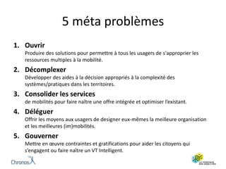 5 méta problèmes
1. Ouvrir
Produire des solutions pour permettre à tous les usagers de s'approprier les
ressources multiples à la mobilité.
2. Décomplexer
Développer des aides à la décision appropriés à la complexité des
systèmes/pratiques dans les territoires.
3. Consolider les services
de mobilités pour faire naître une offre intégrée et optimiser l’existant.
4. Déléguer
Offrir les moyens aux usagers de designer eux-mêmes la meilleure organisation
et les meilleures (im)mobilités.
5. Gouverner
Mettre en œuvre contraintes et gratifications pour aider les citoyens qui
s’engagent ou faire naître un VT Intelligent.
 