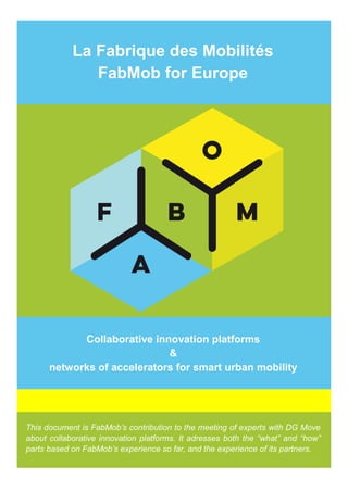 La Fabrique des Mobilités
FabMob for Europe
Collaborative innovation platforms
&
networks of accelerators for smart urban mobility
This document is FabMob’s contribution to the meeting of experts with DG Move
about collaborative innovation platforms. It adresses both the “what” and “how”
parts based on FabMob’s experience so far, and the experience of its partners.
 