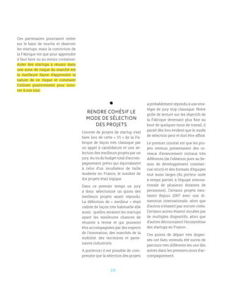 10
RENDRE COHÉSIF LE
MODE DE SÉLECTION
DES PROJETS
L’entrée de projets de startup s’est
faite lors de cette « V1 » de la Fa-
brique de façon très classique par
un appel à candidature et une sé-
lection des meilleurs projets par un
jury. Au vu du budget total d’accom-
pagnement prévu qui équivalaient
à celui d’un incubateur de taille
modeste en France, le nombre de
dix projets était logique.
Dans ce premier temps  un jury
a donc sélectionné un quota des
meilleurs projets ayant répondu.
La définition de «  meilleur  » était
cadrée de façon très habituelle elle
aussi : quelles seraient les startups
ayant les meilleures chances de
réussite à terme et qui puissent
être accompagnées par des experts
de l’innovation, des marchés de la
mobilité, des territoires et parte-
naires industriels.
A posteriori il est possible de com-
prendre que la sélection des projets
a probablement répondu à une stra-
tégie de jury trop classique. Notre
grille de lecture sur les objectifs de
la Fabrique devenant plus fine au
bout de quelques mois de travail, il
paraît dès lors évident que le mode
de sélection peut et doit être affiné.
Le premier constat est que les pro-
jets retenus présentaient des ni-
veaux d‘avancement initiaux très
différents (de l’idéation pure au be-
soin de développement commer-
cial strict) et des formats d’équipes
tout aussi larges (du porteur isolé
à temps partiel, à l’équipe interna-
tionale de plusieurs dizaines de
personnes). Certains projets exis-
taient depuis 2007 avec une di-
mension internationale, alors que
d’autres n’étaient pas encore créés.
Certains autres étaient incubés par
de multiples dispositifs, alors que
d’autres découvraient l’écosystème
des startups en France…
Ces points de départ très disper-
sés ont bien entendu été suivis de
parcours très différents les uns des
autres dans les premiers mois d’ac-
compagnement.
Ces partenaires pourraient rester
sur le banc de touche et observer
les startups, mais la conviction de
la Fabrique est que pour apprendre
il faut faire ou au moins coréaliser.
Aider des startups à réussir dans
une zone de risque du marché est
la meilleure façon d’apprendre la
nature de ce risque et comment
l’utiliser positivement pour inno-
ver à son tour.
 