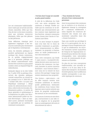 100
/ Un bien dont l’usage est concédé
au plus grand nombre
À côté de la définition du Code
civil, une autre acception des
communs a émergé, fondée sur
l’idée que les communs ne se dé-
finissent pas nécessairement par
leur essence mais également par
leur fonction : seraient communes
toutes choses dont l’accès et l’uti-
lisation sont libres.
Il en va ainsi lorsque le proprié-
taire d’un bien fait le choix de
concéder totalement ou partielle-
ment, temporairement ou défini-
tivement, sa propriété à d’autres,
selon un mode prédéterminé et
non-discriminatoire.
Dans cette conception, qui fonde
l’« open-source », la propriété elle-
même devient ainsi une source al-
ternative des communs. Les logi-
ciels, données ou autres contenus
distribués « sous licences libres »,
sont issus de la volonté de leurs
auteurs d’en partager l’usage mais
restent néanmoins leur propriété.
Une licence «  open-source  » est
en effet toujours ouverte sous
certaines conditions et réserves
qu’elle prédétermine. Enfreindre
les conditions d’une licence libre
équivaut ainsi à porter atteinte aux
droits de propriété intellectuelle
des auteurs, en les contrefaisant.
Les licences ouvertes ne sont donc
pas, contrairement à une idée re-
çue, la négation de la propriété
mais un aménagement altruiste et
désintéressé de celle-ci.
Les res communes traditionnelle-
ment visées par cet article sont des
choses naturelles, telles que l’air,
l’eau de mer ou les eaux courantes,
ainsi que certaines ressources
physiques, telles que des pâtures
ou des pêcheries.
Cette définition classique peut
également s’appliquer à des res-
sources instituées plus récemment
par le législateur contemporain.
Ainsi, les données publiques ré-
pondent parfaitement au régime
juridique des choses communes,
en ce qu’elles n’appartiennent
pas à la personne publique qui
les détient matériellement mais
doivent être ouvertes au plus grand
nombre, selon un dispositif légal de
redistribution.
Instaurée depuis la loi dite CADA
du 17 juillet 1978, la politique d’ou-
verture des données publiques
connaît aujourd’hui un nouvel es-
sor, puisque la loi n° 2016-1321 du
7 octobre 2016, dite « Loi pour une
République numérique  », oblige
toutes les administrations (minis-
tères, collectivités territoriales, éta-
blissements publics...) à mettre, de
façon générale et systématique, à
la disposition du public tout docu-
ment administratif publié sur for-
mat électronique, «  dans un stan-
dard ouvert, aisément réutilisable
et exploitable par un système de
traitement automatisé ».
/ Tous résultats de l’action
altruiste d’une communauté de
personnes
Avec le mouvement des communs
qui se renforce et se structure, a
également émergé la conception
de «  communs collaboratifs  »,
selon laquelle les communs de-
viennent des choses non plus
seulement naturelles mais des
« choses humaines ».
Dans une société qui privilégie le
don et la participation de soi, le
partage et retour d’expérience, ain-
si que la collaboration, les activi-
tés humaines sortent aujourd’hui
de l’emprise de l’appropriation in-
dividuelle pour devenir des choses
échangeables voire valorisables
au sein de communautés de per-
sonnes ou d’intérêts.
En plus de ces trois conceptions
traditionnelles, une nouvelle ac-
ception a vu le jour, dans le do-
maine des transports : les données
d’intérêt général, dont la définition
semble correspondre à une nou-
velle typologie de communs.
 