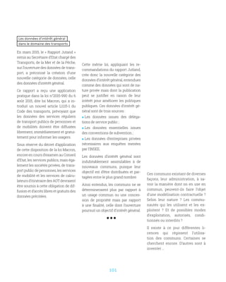 101
Les données d’intérêt général
dans le domaine des transports
En mars 2015, le « Rapport Jutand »
remis au Secrétaire d’Etat chargé des
Transports, de la Mer et de la Pêche,
sur l’ouverture des données de trans-
port, a préconisé la création d’une
nouvelle catégorie de données, celle
des données d’intérêt général.
Ce rapport a reçu une application
pratique dans la loi n°2015-990 du 6
août 2015, dite loi Macron, qui a in-
troduit un nouvel article L1115-1 du
Code des transports, prévoyant que
les données des services réguliers
de transport publics de personnes et
de mobilités doivent être diffusées
librement, immédiatement et gratui-
tement pour informer les usagers.
Sous réserve du décret d’application
de cette disposition de la loi Macron,
encore en cours d’examen au Conseil
d’Etat, les services publics, mais éga-
lement les sociétés privées, de trans-
port public de personnes, les services
de mobilité et les services de calcu-
lateurs d’itinéraire des AOT devraient
être soumis à cette obligation de dif-
fusion et d’accès libres et gratuits des
données précitées.
Cette même loi, appliquant les re-
commandations du rapport Jutland,
crée donc la nouvelle catégorie des
données d’intérêt général, entendues
comme des données qui sont de na-
ture privée mais dont la publication
peut se justifier en raison de leur
intérêt pour améliorer les politiques
publiques. Ces données d’intérêt gé-
néral sont de trois sources :
 Les données issues des déléga-
tions de service public ;
 Les données essentielles issues
des conventions de subvention ;
 Les données d’entreprises privées
nécessaires aux enquêtes menées
par l’INSEE.
Les données d’intérêt général sont
indubitablement assimilables à de
nouveaux communs, puisque leur
objectif est d’être distribuées et par-
tagées entre le plus grand nombre.
Ainsi entendus, les communs ne se
détermineraient plus par rapport à
un usage commun ou une conces-
sion de propriété mais par rapport
à une finalité, celle dont l’ouverture
poursuit un objectif d’intérêt général.
Ces communs existant de diverses
façons, leur administration, à sa-
voir la manière dont on en use en
commun, peuvent-ils faire l’objet
d’une modélisation contractuelle ?
Selon leur nature  ? Les commu-
nautés qui les utilisent et les ex-
ploitent  ? Et de possibles modes
d’exploitation, autorisés, condi-
tionnés ou interdits ?
Il existe à ce jour différentes li-
cences qui régissent l’utilisa-
tion des communs. Certaines se
cherchent encore. D’autres sont à
inventer …
 