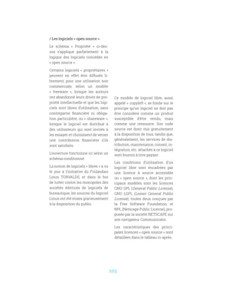 103
/ Les logiciels « open source »
Le schéma «  Propriété  » ci-des-
sus s’applique parfaitement à la
logique des logiciels concédés en
« open source ».
Certains logiciels « propriétaires »
peuvent en effet être diffusés li-
brement, pour une utilisation non
commerciale, selon un modèle
«  freeware  », lorsque les auteurs
ont abandonné leurs droits de pro-
priété intellectuelle et que les logi-
ciels sont libres d’utilisation, sans
contrepartie financière ni obliga-
tion particulière, ou « shareware »,
lorsque le logiciel est distribué à
des utilisateurs qui sont invités à
les essayer et choisissent de verser
une contribution financière s’ils
sont satisfaits.
L’ouverture fonctionne ici selon un
schéma conditionné.
La notion de logiciels « libres » a vu
le jour à l’initiative du Finlandais
Linus TORVALDS, et dans le but
de lutter contre les monopoles des
sociétés éditrices de logiciels de
bureautique, les sources du logiciel
Linux ont été mises gracieusement
à la disposition du public.
Ce modèle de logiciel libre, aussi
appelé « copyleft », se fonde sur le
principe qu’un logiciel ne doit pas
être considéré comme un produit
susceptible d’être vendu, mais
comme une ressource. Son code
source est donc mis gratuitement
à la disposition de tous, tandis que,
généralement, les services de dis-
tribution, maintenance, conseil, in-
tégration, etc. attachés à ce logiciel
sont fournis à titre payant.
Les conditions d’utilisation d’un
logiciel libre sont encadrées par
une licence à source accessible
ou «  open source  », dont les prin-
cipaux modèles sont les licences
GNU GPL (General Public License),
GNU LGPL (Lesser General Public
License), toutes deux conçues par
la Free Software Foundation, et
NPL (Netscape Public License), pro-
posée par la société NETSCAPE sur
son navigateur Communicator.
Les caractéristiques des princi-
pales licences « open source » sont
détaillées dans le tableau ci-après.
 
