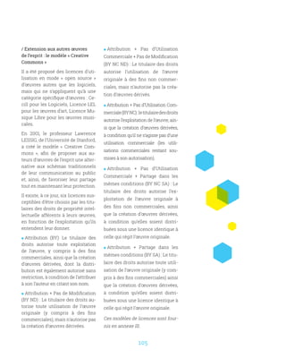 105
/ Extension aux autres œuvres
de l’esprit : le modèle « Creative
Commons »
Il a été proposé des licences d’uti-
lisation en mode «  open source  »
d’œuvres autres que les logiciels,
mais qui ne s’appliquent qu’à une
catégorie spécifique d’œuvres : Ce-
cill pour les Logiciels, Licence LEL
pour les œuvres d’art, Licence Mu-
sique Libre pour les œuvres musi-
cales.
En 2001, le professeur Lawrence
LESSIG, de l’Université de Stanford,
a créé le modèle «  Creative Com-
mons  », afin de proposer aux au-
teurs d’œuvres de l’esprit une alter-
native aux schémas traditionnels
de leur communication au public
et, ainsi, de favoriser leur partage
tout en maintenant leur protection.
Il existe, à ce jour, six licences sus-
ceptibles d’être choisis par les titu-
laires des droits de propriété intel-
lectuelle afférents à leurs œuvres,
en fonction de l’exploitation qu’ils
entendent leur donner.
 Attribution (BY): Le titulaire des
droits autorise toute exploitation
de l’œuvre, y compris à des fins
commerciales, ainsi que la création
d’œuvres dérivées, dont la distri-
bution est également autorisé sans
restriction, à condition de l’attribuer
à son l’auteur en citant son nom.
 Attribution + Pas de Modification
(BY ND) : Le titulaire des droits au-
torise toute utilisation de l’œuvre
originale (y compris à des fins
commerciales), mais n’autorise pas
la création d’œuvres dérivées.
 Attribution + Pas d’Utilisation
Commerciale + Pas de Modification
(BY NC ND) : Le titulaire des droits
autorise l’utilisation de l’œuvre
originale à des fins non commer-
ciales, mais n’autorise pas la créa-
tion d’œuvres dérivés.
 Attribution + Pas d’Utilisation Com-
merciale(BYNC) :letitulairedesdroits
autorise l’exploitation de l’œuvre, ain-
si que la création d’œuvres dérivées,
à condition qu’il ne s’agisse pas d’une
utilisation commerciale (les utili-
sations commerciales restant sou-
mises à son autorisation).
 Attribution + Pas d’Utilisation
Commerciale + Partage dans les
mêmes conditions (BY NC SA) : Le
titulaire des droits autorise l’ex-
ploitation de l’œuvre originale à
des fins non commerciales, ainsi
que la création d’œuvres dérivées,
à condition qu’elles soient distri-
buées sous une licence identique à
celle qui régit l’œuvre originale.
 Attribution + Partage dans les
mêmes conditions (BY SA) : Le titu-
laire des droits autorise toute utili-
sation de l’œuvre originale (y com-
pris à des fins commerciales) ainsi
que la création d’œuvres dérivées,
à condition qu’elles soient distri-
buées sous une licence identique à
celle qui régit l’œuvre originale.
Ces modèles de licences sont four-
nis en annexe III.
 