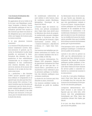 106
/ Les licences d’utilisation des
données publiques
En application de la loi CADA et de
la loi pour une République numé-
rique, évoquées ci-dessus, l’accès
aux données publiques et leur ré-
utilisation peuvent être soumis à
des licences qui fixent les droits et
les obligations qui y sont associés,
selon une logique de licences plus
ou moins ouvertes.
À ce jour, plusieurs licences
coexistent :
 La mission ETALAB promeut une
licence totalement ouverte, libre,
non-exclusive et gratuite, qui fa-
vorise la réutilisation la plus large
possible, en autorisant la trans-
formation des données, leur re-
production et leur redistribution
commerciale, en ce compris leur
adaptation et leur combinaison
avec d’autres données, sous ré-
serve du mention de la source des
données et de la date de leur der-
nière mise à jour.
Le «  producteur  » des données
n’offre aucune garantie quant à
leurs défauts et irrégularités et ne
garantit pas non plus que leur four-
niture puisse être continue. Il ga-
rantit toutefois que les données ne
contiennent pas de droits de pro-
priété intellectuelle appartenant à
des tiers. S’il les détient, il les cède
de façon non exclusive, à titre gra-
cieux, pour le monde entier et toute
la durée des droits.
De nombreuses collectivités se
sont ralliées à cette licence, dans
de nombreux projets (Bordeaux,
Montpellier, l’Auvergne et les
Hauts-de-Seine).
 D’autres types de licences ou-
vertes, non prévues initialement
pour l’open data mais plutôt pour
la libération des droits de proprié-
té intellectuelle, peuvent s’adapter
aisément à l’ouverture des don-
nées, telles que les licences « Open
Government Licence (OGL)  »,
« Creative Commons », déjà décrite
ci-dessus, et «  Open Data Com-
mons ».
Ces licences sont adoptées par cer-
taines institutions en France. Les
plus utilisées semblent être les li-
cences OBdL et ODC-By.
 Les Licences Informations Pu-
bliques (LIP) proposées l’Agence
du patrimoine immatériel de l’Etat
(APIE), qui ne sont pas des «  li-
cences libres », permettent, en ré-
munération d’une redevance pour
la personne publique, la réutilisa-
tion des données publiques sous
certaines conditions.
La durée de ces licences peut être
illimitée ou alors, restreinte.
Ces licences semblent tomber en
désuétude au profit de modèles
« ouverts ».
Au demeurant, force est de consta-
ter que l’accès aux données pu-
bliques et leur réutilisation ne sont
que très partiellement réalisés à
ce jour en France : trop peu de per-
sonnes publiques ont ouvert leurs
données et les modalités de leur
réutilisation se confrontent à de
nombreuses résistances. Il n’existe
pas non plus à ce jour de consensus
sur un modèle de licence de réutili-
sation possible, bien que le modèle
de la licence ouverte soit fortement
promu par le gouvernement.
C’est pourquoi, la loi « pour une Ré-
publique numérique » a institué un
service public de la donnée.
L’article 11 de cette loi prévoit en
effet que les administrations ne
peuvent pas faire obstacle à la ré-
utilisation des bases de données
publiques qu’elles publient, à l’ex-
ception de celles produites ou re-
çues dans l’exercice d’une mission
de service public à caractère in-
dustriel ou commercial soumise à
la concurrence.
À cette fin, il est prévu l’établisse-
ment d’une liste, fixée par décret
et révisable tous les cinq ans, des
licences de réutilisation à titre gra-
tuit de ces données publiques.
Lorsqu’une administration sou-
haite recourir à une licence ne
figurant pas sur cette liste, cette
licence doit être préalablement
homologuée par l’Etat, dans des
conditions devant être fixées par
décret.
À ce jour, ces deux décrets n’ont
pas encore été publiés.
 