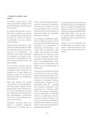 107
/ Critiques du modèle « open
source »
Le modèle «  open source  » a fait
l’objet de plusieurs critiques de la
part de théoriciens et de praticiens
des communs.
Il a d’abord été reproché à ce mo-
dèle d’être inadéquat par rapport
à la conception des communs qui
se fonde sur l’idée de ressources
«  gouvernées  » par une commu-
nauté d’intérêts.
Valérie Peugeot, chercheur et pré-
sidente de VECAM, définit en effet
les communs par les trois dimen-
sions qui les caractérisent  : les
communs sont (i) des ressources
(ii) soumises à un régime collec-
tif de droits et d’obligations et (iii)
dont l’usage est gouverné par une
communauté.
Or les licences ouvertes, décrites
précédemment, sont des licences
unilatérales dont l’ouverture est
décidée par la seule volonté du
détenteur initial de la ressource
qui fixe lui-même les modalités de
cette ouverture.
Mais plus encore, une licence
« open source » vise la dissémina-
tion d’une œuvre auprès du plus
grand nombre, sans toutefois rete-
nir l’idée de réciprocité de la part
des utilisateurs de ces licences, ni,
plus généralement, d’interaction
entre ceux-ci et les détenteurs ini-
tiaux de la ressource.
Soumettre l’ouverture d’une res-
source à certaines conditions,
comme dans le schéma des li-
cences ouvertes, n’équivaut pas à
convenir ensemble de conditions
d’ouverture qui exigent de la part
de ceux auprès de qui on ouvre la
réalisation d’une action positive de
réciprocité, qu’elle soit matérielle,
financière ou éthique.
Les critiques ont également repro-
ché au modèle de licence ouverte
de ne pas faire de distinction entre
utilisation non commerciale et
exploitation commerciale, ce qui
a pour effet de permettre à des
entités commerciales de profiter
gratuitement de ressources, voire
de se les approprier sans y avoir
contribué, ni avoir financé sa créa-
tion et son développement, créant
ainsi un état de concurrence non
régulée et une nouvelle forme de
parasitisme.
A l’écoute de ces pratiques, l’article
8 du projet de loi pour une Répu-
blique numérique prévoyait la pro-
tection d’une nouvelle catégorie de
communs, le domaine commun
informationnel. L’objectif de ces
dispositions était de «  protéger
les ressources communes à tous
appartenant au domaine public
contre les pratiques d’appropria-
tion qui conduisent à en interdire
l’accès  », en permettant à des as-
sociations agréées d’intenter une
action en justice pour défendre le
périmètre de ce domaine commun
et faire cesser toute tentative de ré-
appropriation exclusive.
Ces dispositions n’ont toutefois pas
été retenues dans la loi finalement
votée, en raison de l’opposition de
plusieurs acteurs de la propriété
littéraire et artistique (SEPM, SACD,
SNEP, FNPS, SNE, …), qui ont esti-
mé qu’elles étaient imprécises et
dangereuses pour la protection du
droit d’auteur.
Quoiqu’il en soit, l’ensemble des
critiques faites aux licences « open
source » fonde aujourd’hui le cou-
rant de pensée des licences à réci-
procité.
 