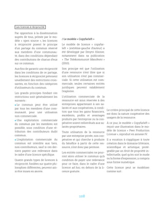 108
Les licences à réciprocité
Par opposition à la dissémination
auprès de tous, prônée par le mo-
dèle «  open source  », les licences
à réciprocité posent le principe
d’un partage du commun réservé
aux membres d’une communau-
té, dans des conditions dépendant
des contributions de chacun d’eux
sur ce commun.
Aux fins de garantir une réciprocité
dans les conditions de ce partage,
les licences à réciprocité prévoient
usuellement des restrictions crois-
santes, en fonction des catégories
d’utilisateurs du commun.
Les grands principes fondant ces
restrictions sont généralement les
suivants :
 Le commun peut être utilisé
par tous les membres d’une com-
munauté, pour une utilisation
non-commerciale.
 Une exploitation commerciale
du commun par les membres est
possible, sous condition d’une ré-
tribution des contributeurs dudit
commun.
 L’exploitation commerciale du
commun est interdite aux tiers,
non-contributeurs, sauf si ces der-
niers payent une redevance dans
le cadre d’une licence spécifique.
Quatre grands types de licences à
réciprocité, fondées sur quatre phi-
losophies différentes, peuvent ain-
si être mises en œuvre.
/ Le modèle « Copyfarleft »
Le modèle de licence «  copyfar-
left  » (extrême-gauche d’auteur) a
été développé par Dmytri Kleiner,
notamment dans sa publication
« The Telekommunist Manifesto »
(2010).
Son principe est que l’utilisation
d’une ressource n’est libre que si
son utilisation n’est pas commer-
ciale. Si cette utilisation est com-
merciale, seules certaines entités
juridiques peuvent valablement
l’exploiter.
L’utilisation commerciale de la
ressource est ainsi réservée à des
entreprises appartenant à ses sa-
lariés et aux coopératives, à condi-
tion que tous les gains financiers,
excédents, profits et avantages
produits par l’entreprise ou la coo-
pérative soient redistribués aux sa-
lariés-propriétaires.
Toute utilisation de la ressource
par une entreprise privée, non coo-
pérative et qui cherche à produire
du bénéfice à partir de cette res-
source, n’est donc pas permise.
Les entités commerciales ne pour-
ront alors utiliser le commun qu’à
condition de payer une redevance
pour ce faire, dans le cadre d’une
licence ad hoc, en dehors de la li-
cence gratuite.
Le critère principal de cette licence
est donc la nature coopérative des
usagers de la ressource.
À ce jour, le modèle « Copyfarleft »
reçoit une illustration dans le mo-
dèle de licence «  Peer Production
License », reproduit en annexe IV.
Il a vocation à s’appliquer à toute
création dans le domaine littéraire,
scientifique et artistique, proté-
geable par un droit de propriété in-
tellectuelle, quel qu’en soit le mode
ou la forme d’expression, y compris
sous forme numérique.
Cette licence peut se modéliser
comme suit :
 