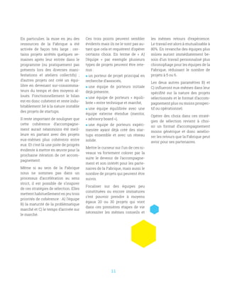11
En particulier, la mise en jeu des
ressources de la Fabrique a été
activée de façon très large  : cer-
tains projets arrêtés quelques se-
maines après leur entrée dans le
programme (ou pratiquement pas
présents lors des diverses mani-
festations et ateliers collectifs)  ;
d’autres projets ont créé un équi-
libre en devenant sur-consomma-
teurs du temps et des moyens al-
loués. Fonctionnellement le bilan
est en donc cohérent et reste indu-
bitablement lié à la nature instable
des projets de startups.
Il reste important de souligner que
cette cohérence d’accompagne-
ment aurait néanmoins été meil-
leure en partant avec des projets
eux-mêmes plus cohérents entre
eux. Et c’est là une piste de progrès
évidente à mettre en œuvre pour la
prochaine itération de cet accom-
pagnement.
Même si au sein de la Fabrique
nous ne sommes pas dans un
processus d’accélération au sens
strict, il est possible de s’inspirer
de ces stratégies de sélection. Elles
mettent habituellement en jeu trois
priorités de cohérence : A) l’équipe
B) la maturité de la problématique
marché et C) le temps d’arrivée sur
le marché.
Ces trois points peuvent sembler
évidents mais ils ne le sont pas au-
tant que cela et requièrent d’opérer
certains choix. En terme de «  A)
l’équipe  » par exemple plusieurs
types de projets peuvent être rete-
nus :
 un porteur de projet principal en
recherche d’associés,
 une équipe de porteurs initiale
déjà présente,
 une équipe de porteurs «  équili-
brée » entre technique et marché,
 une équipe équilibrée avec une
équipe externe étendue (mentor,
« advisory board »),
 une équipe de porteurs expéri-
mentée ayant déjà créé des star-
tups ensemble et avec un réseau
solide.
Mettre le curseur sur l’un de ces ni-
veaux va fortement colorer par la
suite le devenir de l’accompagne-
ment et son intérêt pour les parte-
naires de la Fabrique, mais aussi le
nombre de projets qui peuvent être
suivis.
Focaliser sur des équipes peu
constituées ou encore immatures
c’est pouvoir prendre à moyens
égaux 20 ou 30 projets qui vont
dans ces premières étapes de vie
nécessiter les mêmes conseils et
les mêmes retours d’expérience.
Le travail est alors à mutualisable à
80%. En revanche des équipes plus
mûres auront immédiatement be-
soin d’un travail personnalisé plus
chronophage pour les équipes de la
Fabrique, réduisant le nombre de
projets à 5 ou 6.
Les deux autres paramètres B) et
C) influeront eux-mêmes dans leur
spécifité sur la nature des projets
sélectionnés et le format d’accom-
pagnement plus ou moins prospec-
tif ou opérationnel.
Opérer des choix dans ces straté-
gies de sélection revient à choi-
sir un format d’accompagnement
moins générique et donc amélio-
rer les retours que la Fabrique peut
avoir pour ses partenaires.
 