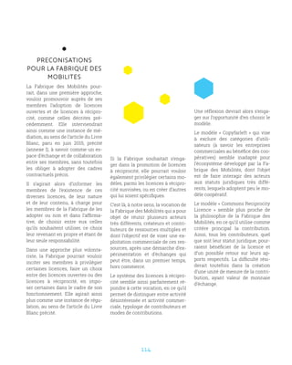114
PRECONISATIONS
POUR LA FABRIQUE DES
MOBILITES
La Fabrique des Mobilités pour-
rait, dans une première approche,
vouloir promouvoir auprès de ses
membres l’adoption de licences
ouvertes et de licences à récipro-
cité, comme celles décrites pré-
cédemment. Elle interviendrait
ainsi comme une instance de mé-
diation, au sens de l’article du Livre
Blanc, paru en juin 2015, précité
(annexe I), à savoir comme un es-
pace d’échange et de collaboration
entre ses membres, sans toutefois
les obliger à adopter des cadres
contractuels précis.
Il s’agirait alors d’informer les
membres de l’existence de ces
diverses licences, de leur nature
et de leur contenu, à charge pour
les membres de la Fabrique de les
adopter ou non et dans l’affirma-
tive, de choisir entre eux celles
qu’ils souhaitent utiliser, ce choix
leur revenant en propre et étant de
leur seule responsabilité.
Dans une approche plus volonta-
riste, la Fabrique pourrait vouloir
inciter ses membres à privilégier
certaines licences, faire un choix
entre des licences ouvertes ou des
licences à réciprocité, en impo-
ser certaines dans le cadre de son
fonctionnement. Elle agirait ainsi
plus comme une instance de régu-
lation, au sens de l’article du Livre
Blanc précité.
Si la Fabrique souhaitait s’enga-
ger dans la promotion de licences
à réciprocité, elle pourrait vouloir
également privilégier certains mo-
dèles, parmi les licences à récipro-
cité susvisées, ou en créer d’autres
qui lui soient spécifiques.
C’est là, à notre sens, la vocation de
la Fabrique des Mobilités qui a pour
objet de réunir plusieurs acteurs
très différents, créateurs et contri-
buteurs de ressources multiples et
dont l’objectif est de viser une ex-
ploitation commerciale de ces res-
sources, après une démarche d’ex-
périmentation et d’échanges qui
peut être, dans un premier temps,
hors commerce.
Le système des licences à récipro-
cité semble ainsi parfaitement ré-
pondre à cette vocation, en ce qu’il
permet de distinguer entre activité
désintéressée et activité commer-
ciale, typologie de contributeurs et
modes de contributions.
Une réflexion devrait alors s’enga-
ger sur l’opportunité d’en choisir le
modèle.
Le modèle « Copyfarleft » qui vise
à exclure des catégories d’utili-
sateurs (à savoir les entreprises
commerciales au bénéfice des coo-
pératives) semble inadapté pour
l’écosystème développé par la Fa-
brique des Mobilités, dont l’objet
est de faire interagir des acteurs
aux statuts juridiques très diffé-
rents, lesquels adoptent peu le mo-
dèle coopératif.
Le modèle « Commons Reciprocity
Licence  » semble plus proche de
la philosophie de la Fabrique des
Mobilités, en ce qu’il utilise comme
critère principal la contribution.
Ainsi, tous les contributeurs, quel
que soit leur statut juridique, pour-
raient bénéficier de la licence et
d’un possible retour sur leurs ap-
ports respectifs. La difficulté rési-
derait toutefois dans la création
d’une unité de mesure de la contri-
bution, ayant valeur de monnaie
d’échange.
 