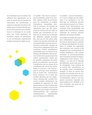 115
Il conviendrait ainsi de mener une
réflexion plus approfondie sur la
mise en œuvre d’un tel système de
valorisation des contributions. Il
s’agirait notamment de prévoir des
règles quant à l’attribution des uni-
tés de cette monnaie aux contribu-
teurs et à l’échange de ces unités
entre eux. Eviter également les
éventuels risques de spéculation
ou de contributions superficielles
tendant à fausser les règles du jeu.
Le modèle « Fair Source Licence »
pose le problème, quant à lui, d’uti-
liser comme critère de la licence,
pour les entreprises, le nombre
d’utilisateurs susceptibles d’uti-
liser la ressource. Un système de
redevances dues par des entre-
prises en fonction de leur taille ne
semble pas correspondre au mo-
dèle mis en œuvre par la Fabrique
des Mobilités, laquelle accueille
des start-ups de très petite taille
comme des groupes industriels de
très grande taille, ainsi que des col-
lectivités territoriales. L’emploi de
cette licence impliquerait donc des
conditions d’accès possiblement
inéquitables pour les acteurs de la
Fabrique des Mobilités, dans la me-
sure où des start-ups pourraient les
utiliser gratuitement, tandis que
les grandes entreprises devraient
payer une redevance, sans aucune
considération liée au volume de la
contribution des uns et des autres.
Enfin, si la licence « Fair Source »
pose le principe d’une rémunéra-
tion en faveur des contributeurs
d’une ressource sur la base des
recettes générées par son exploi-
tation commerciale, au-delà d’un
certain nombre d’utilisateurs, les
modalités de répartition de cette
rémunération ne sont toutefois pas
prévus par ce modèle, ce qui le rend
insuffisant pour fonder un système
d’administration des communs
immédiatement reproductible
pour la Fabrique des Mobilités.
Le modèle «  Licence FailyShare  »,
en ce qu’il n’oblige pas les exploi-
tants à se conformer à un mo-
dèle-type de rétribution, pourrait
ainsi présenter, quant à lui, l’incon-
vénient d’une rémunération non
uniforme voire dissemblable des
apports des contributeurs, chaque
exploitant du commun pouvant
appliquer son propre système.
Ce modèle ne semble donc pas non
plus suffisamment organisé pour
être mis en œuvre dans le cadre de
la Fabrique des Mobilités. En outre,
selon ce modèle, les exploitants
des communs sont soumis à des
obligations très contraignantes en
matière d’adhésion à des normes
sociétales et environnementales,
dont il faudrait contrôler le respect.
L’application d’une licence «  Fair-
lyShare  » au sein de la Fabrique
des Mobilités aurait ainsi pour ef-
fet d’empêcher toute maitrise de
la mesure des contributions et,
de manière assez contradictoire,
d’obliger la mise en œuvre d’un
système de contrôle strict du res-
pect de normes sociétales et envi-
ronnementales, même si ces exi-
gences pourraient répondre aux
préoccupations de l’ADEME et en
cela, constituer une piste de ré-
flexion intéressante.
 