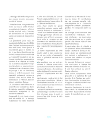 116
La Fabrique des Mobilités pourrait
alors vouloir inventer son propre
modèle de licence.
La régulation de l’usage des com-
muns au sein de cette structure
pourrait ainsi s’organiser selon un
modèle original mais s’inspirant
des mécanismes les plus intéres-
sants des licences à réciprocité, à
savoir :
 La possibilité pour tous les
membres de la Fabrique des Mobi-
lités d’utiliser les communs créés
dans son cadre, à titre gratuit et
non-exclusif, pour le monde en-
tier et une durée illimitée, aux fins
d’une utilisation non-commerciale.
La réciprocité viendrait du fait que
chaque membre qui apporterait un
commun à la Fabrique ou utilise-
rait un commun issu de la Fabrique
pour l’améliorer ou le perfectionner
s’obligerait aux mêmes conditions
de partage et en cas d’améliora-
tion ou de perfectionnement, s’en-
gagerait à partager de nouveau ce
commun ainsi enrichi entre les
membres de la Fabrique, dans les
mêmes conditions d’usage.
Les utilisateurs des communs se
soumettraient soumis à une charte
de valeurs, posant les obligations
essentielles auxquelles ils de-
vraient se conformer.
Un exemple de cette charte est pro-
posé en annexe VII. Cet exemple
en constitue une trame minimale.
Il peut être amélioré par une ré-
flexion qui pourrait être menée col-
légialement entre les membres de
la Fabrique des Mobilités.
L’idée d’une charte est qu’elle
puisse être proposée comme socle
minimal de droits et obligations à
l’entrée d’un membre au sein de la
Fabrique, par simple adhésion vo-
lontaire, sans qu’il soit nécessaire
de recueillir le consentement ex-
près et écrit des membres. Sa diffu-
sion devra toutefois être suffisante
pour en permettre la connaissance
par tous.
Le critère d’application de cette
charte serait la non-commercia-
lité et son critère d’opposabilité
serait la qualité de membre de la
Fabrique.
 La possibilité pour les seuls ac-
teurs de la Fabrique ayant contri-
bué aux communs de les exploiter
commercialement, à la condition
qu’ils rétribuent les autres contri-
buteurs, à proportion de leurs ap-
ports.
La réciprocité viendrait ici du fait
que chaque contributeur s’oblige à
récompenser l’autre, en cas d’utili-
sation commerciale des communs
générés par ce dernier.
La question de l’évaluation des ap-
ports de chaque contributeur devra
être interrogée avant la mise en
œuvre d’une telle licence à visée
commerciale.
Comme cela a été indiqué ci-des-
sus, une mesure des contributions
par une monnaie virtuelle, telle
que pressentie par la «  Commons
Reciprocity Licence », pourrait ce-
pendant être complexe à mettre en
œuvre.
Le principe d’une évaluation des
contributions à l’aide d’une « mon-
naie d’échange  » est néanmoins
une idée pertinente, en ce qu’elle
permet une mesure objective des
apports de chacun.
Il conviendrait alors de réfléchir à
un système à la fois suffisamment
simple à mettre en œuvre, de ma-
nière à éviter un fonctionnement
non maîtrisé, et suffisamment ri-
goureux pour prévenir tout risque
de contournement.
Un exemple de licence à récipro-
cité, conçu pour la Fabrique des
Mobilités, est fourni en annexe VIII.
Il peut être amélioré par une ré-
flexion collective.
Cette licence conviendrait d’être
proposée à la signature de tout
membre de la Fabrique qui contri-
bue, d’une manière ou d’une autre,
à l’apport, la création ou l’enrichis-
sement d’un commun.
Le critère d’application de cette li-
cence serait la commercialité et
son critère d’opposabilité serait la
qualité de contributeurs aux com-
muns.
 