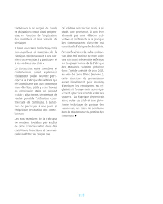 118
L’adhésion à ce corpus de droits
et obligations serait ainsi progres-
sive, en fonction de l’implication
des membres et leur volonté de
s’engager.
Il ferait une claire distinction entre
non-membres et membres de la
Fabrique, reconnaissant à ces der-
niers un avantage à y participer et
à entrer dans un « club ».
La distinction entre membres et
contributeurs serait également
clairement posée. Peuvent parti-
ciper à la Fabrique des acteurs qui
ne contribuent pas aux communs
mais dès lors, qu’ils y contribuent,
ils entreraient dans un second
« club », plus fermé, permettant de
rendre possible l’utilisation com-
merciale de communs, à condi-
tion de participer à une juste et
réciproque rétribution des contri-
buteurs.
Les non-membres de la Fabrique
ne seraient toutefois pas exclus
de cette commercialité, dans des
conditions financières et commer-
ciales à définir au cas par cas.
Ce schéma contractuel reste, à ce
stade, une promesse. Il doit être
alimenté par une réflexion col-
lective et confrontée à la pratique
des communautés d’intérêts qui
constitue la Fabrique des Mobilités.
Cette réflexion sur le cadre contrac-
tuel doit être menée de front avec
une tout aussi nécessaire réflexion
sur la gouvernance de la Fabrique
des Mobilités. Comme présenté
dans l’article précité de juin 2015,
au sein du Livre Blanc (annexe I),
cette structure de gouvernance
aurait notamment pour mission
d’attribuer les ressources, en ré-
glementer l’usage mais aussi éga-
lement, gérer les conflits entre les
usagers. La Fabrique deviendrait
ainsi, outre un club et une plate-
forme technique de partage des
ressources, un tiers de confiance
dans la régulation et la gestion des
communs.
 