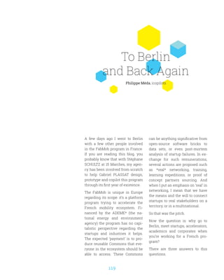 119
To Berlin
and Back Again
Philippe Méda, icopilots
A few days ago I went to Berlin
with a few other people involved
in the FabMob program in France.
If you are reading this blog, you
probably know that with Stéphane
SCHULTZ at 15 Marches, my agen-
cy has been involved from scratch
to help Gabriel PLASSAT design,
prototype and copilot this program
through its first year of existence.
The FabMob is unique in Europe
regarding its scope: it’s a platform
program trying to accelerate the
French mobility ecosystem. Fi-
nanced by the ADEME* (the na-
tional energy and environment
agency) the program has no capi-
talistic perspective regarding the
startups and industries it helps.
The expected ‘payment’ is to pro-
duce reusable Commons that eve-
ryone in the ecosystem should be
able to access. These Commons
can be anything significative from
open-source software bricks to
data sets, or even post-mortem
analysis of startup failures. In ex-
change for such remunerations,
several actions are proposed such
as *real* networking, training,
learning expeditions, or proof of
concept partners sourcing. And
when I put an emphasis on ‘real’ in
networking, I mean that we have
the means and the will to connect
startups to real stakeholders on a
territory, or in a multinational.
So that was the pitch.
Now the question is: why go to
Berlin, meet startups, accelerators,
academics and corporates when
you’re working for a French pro-
gram?
There are three answers to this
questions.
 