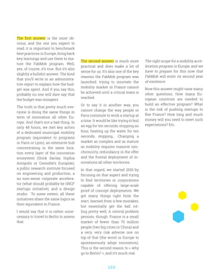 120
The first answer is the most ob-
vious, and the one you expect to
read: it is important to benchmark
best practices in Europe, bring back
key learnings and use them to ma-
ture the FabMob program. Well,
yes, of course, it’s true. But it’s also
slightly a bullshit answer. The kind
that you’ll write in an administra-
tive report to explain how the bud-
get was spent. And if you say this,
probably no one will dare say that
the budget was misspent.
The truth is that pretty much eve-
ryone is doing the same things in
term of innovation all other Eu-
rope. And that’s not a bad thing. In
only 48 hours, we met key actors
of a dedicated municipal mobility
program (equivalent to programs
in Paris or Lyon), an extensive hub
concentrating in the same loca-
tion every layer of the innovation
ecosystem (think Saclay, Sophia
Antipolis or Grenoble’s Europole),
a public research institute focused
on engineering and production, a
no non-sense corporate accelera-
tor (what should probably be SNCF
startups initiative), and a design
studio. To some extent, all these
initiatives share the same logics as
their equivalent in France.
I would say that it is rather unne-
cessary to travel to Berlin to assess
that.
The second answer is much more
practical and does make a lot of
sense for us. It’s also one of the key
reasons the FabMob program was
launched: trying to innovate the
mobility market in France cannot
be achieved until a critical mass is
reached.
Or to say it in another way, you
cannot change the way people in
Paris commute to work a startup at
a time. It would be like trying to boil
an egg for ten seconds, stopping an
hour, heating up the water for ten
seconds, stopping… Changing a
market as complex and as mature
as mobility requires massive syn-
chronicity, redundancy in the offer
and the frontal deployment of in-
novations all other territories.
In that regard, we started 2016 by
focusing on that aspect and trying
to find territories or corporations
capable of offering large-scale
proof of concept deployments. We
got many things right from the
start, learned from a few mistakes,
but essentially get the ball rol-
ling pretty well. A central problem
persists, though: France is a small
market of fewer than 70 million
people (two big cities in China) and
a very, very risk adverse one on
top of that (the worst in Europe to
spontaneously adopt innovation).
This is the second reason to « why
go to Berlin? », and it’s much real.
The right scope for a mobility acce-
leration program is Europe, and we
have to prepare for this now that
FabMob will enter its second year
of existence.
Now this answer might raise many
other questions. How many Eu-
ropean countries are needed to
build an effective program? What
is the risk of pushing startups to
flee France? How long and much
money will you need to meet such
expectations? Etc.
 