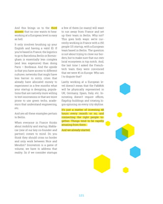 121
And this brings us to the third
answer that no one wants to hear:
working at a European level is easy
as hell.
It only involves brushing up your
English and having a valid ID. If
you’re based in France, the logistics
to go to Barcelona, Berlin or Birmin-
gham is essentially less complex
(and less expensive) than doing
Paris – Bordeaux. And the upside
is that you have access to different
cultures: networks that might have
less barrier to entry, cities that
already have allocated money to
experiment in a few months what
your startup is designing, popula-
tions that are natively more willing
to test innovations or that are more
prone to use green techs, acade-
mics that understand engineering,
etc.
And yes all these examples pertain
to Berlin.
When everyone in France thinks
about mobility and startup, Blabla-
car (one of our key co-founder and
partner) comes to mind. Do you
think they should cross no border
and only work between Nice and
Meudon? Innovation is a game of
volume, we have to address that
reality. So if we consider startups
a few of them (or many) will want
to run away from France and set
up their team in Berlin. Why not?
This goes both ways: we’re cur-
rently working in France with a 150
people US startup, with a European
team based in Berlin. The question
is not about trying to close our bor-
ders, but to make sure that our own
local ecosystem is top notch. And,
the last time I asked the French-
tech team they were convinced
that we were #1 in Europe. Who am
I to dispute that?
Lastly working at a European le-
vel doesn’t mean that the FabMob
will be physically represented in
UK, Germany, Spain, Italy, etc. In-
novating doesn’t require offices,
flagship buildings and rotating lo-
gos spinning on every city skyline.
It’s just a matter of investing 48
hours every month or so, and
connecting the right people to-
gether. Things tend to be rapidly
amazing from there.
And we already started.
 