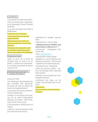 124
Local Motors
 Lancement de l’expé aujourd’hui
 Plus de facilité pour expérimen-
ter au Danemark, Suisse, Finlande
(Helsinki)
 1 an pour prototyper Olli, MVP et
MVBusiness
Proposition de la Fabrique :
Communauté de territoire qui
exploite des NA
Mutualisation pour mettre en
œuvre, partager des retours d’ex-
périence
Utilisation de la capacité à réali-
ser des MVP exploratoires pour
d’autres partenaires de la Fabrique
Présentation Ebee
Après un pivot sur la borne de
recharge mise en œuvre sur un
poteau = produit une commodité :
le controleur qui permet de mettre
une borne VE.
[Présentation] Projet Hubject
– roaming, information
 Service IT B2B
 En Allemagne 700 énergéticiens,
plus favorable EnR décentrali-
sé, besoin de mise en réseau des
bornes de charge/paiement.
 Connexion des bornes communi-
cantes (uniquement).
 Hubject : le cas d’école car la star-
tup est au centre d’écosystème
d’acteurs. En France : DBT, Fresh-
mile, renault, Gireve, navx,
 220 partenaires, 40000 points de
charge
 Besoins : Accès aux bonnes infos
pour rencontrer les acteurs,
 Marchés les + simples : pays du
Nord
 Marchés durs : France, Italie,
 Métaquestion pour FabMob : quel
type de pays on adresse en 1er
?
 Concurrent : Chargepoint (US),
Gireve (FR), …
 Site : intercharge.eu
 Std ISO15118 : plug  charge
 Modèle éco : service B2B pour les
opérateurs de borne : 1200 euro/an
+ opérateur de mobilité paye plus.
 Crowdsourcing : chargemap
 Rôle des pouvoirs publics : sec-
teur très politique donc important
d’être présent,
 Manque une animation par com-
munauté d’acteurs,
 Utilisation des datas sur les
usages : pas d’analyse pour le mo-
ment.
Proposition :
Mise en relation avec des acteurs
en france
 