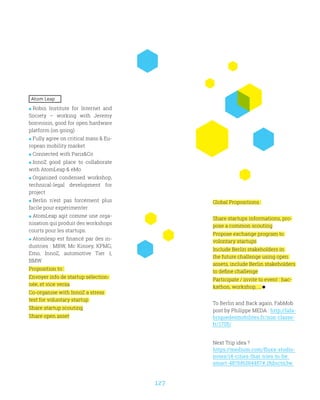 127
Atom Leap
 Robin Institute for Internet and
Society – working with Jeremy
bonvoisin, good for open hardware
platform (on going)
 Fully agree on critical mass  Eu-
ropean mobility market
 Connected with ParisCo
 InnoZ good place to collaborate
with AtomLeap  eMo
 Organized condensed workshop,
technical-legal development for
project
 Berlin n’est pas forcément plus
facile pour expérimenter
 AtomLeap agit comme une orga-
nisation qui produit des workshops
courts pour les startups.
 Atomleap est financé par des in-
dustries : MBW, Mc Kinsey, KPMG,
Emo, InnoZ, automotive Tier 1,
BMW
Proposition to :
Envoyer info de startup sélection-
née, et vice versa
Co-organise with InnoZ a stress
test for voluntary startup
Share startup scouting
Share open asset
Global Propositions :
Share startups informations, pro-
pose a common scouting
Propose exchange program to
volontary startups
Include Berlin stakeholders in
the future challenge using open
assets, include Berlin stakeholders
to define challenge
Participate / invite to event : hac-
kathon, workshop, ...
To Berlin and Back again, FabMob
post by Philippe MEDA : http://lafa-
briquedesmobilites.fr/non-classe-
fr/1705/
Next Trip idea ?
https://medium.com/fluxx-studio-
notes/14-cities-that-tries-to-be-
smart-487bf6284457#.18dnctn3w
 