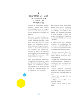 14
CONFORTER UN MODE
DE MOBILISATION
FLEXIBLE DES
PARTENAIRES
Le mode de mobilisation des par-
tenaires a lui été assez efficace,
même s’il a pu reposer sur une part
de malentendu dans certains cas,
car ces malentendus n’ont pas été
négatifs.
En restant très ouverte la Fabrique
a mis en place une approche de
«  vient participer qui veut  » et de
«  qui vient participer doit contri-
buer ». Et si initialement de nom-
breux partenaires jugés incontour-
nables de l’innovation en France
ont annoncé leur contribution,
certains de ceux-ci ont bien vite
renoncé à être partie prenante d’un
dispositif réellement ouvert qu’ils
ne pourraient pas capter.
Dans un écosystème foisonnant
cela a finalement été pour le plus
grand bénéfice du dispositif qui en
offrant rien d’immédiat (comme
une bourse ou du sponsoring) ne
permet qu’a des partenaires actifs
et engagés de venir participer.
Mais outre cet aspect positif il est
apparu aussi que les nombreux
partenaires convaincus de l’intérêt
de la Fabrique, devaient aussi être
quelque peu guidés et canalisés,
au risque de ne pas y trouver leur
compte, ou simplement de passer à
côté d’un rôle clef difficile pour eux
à identifier.
Si l’on doit donc lister quelques
modalités de contributions des
partenaires aux bénéfices des star-
tups retenues nous pourrions lister
par ordre d’implication croissant :
 expliquer clairement leurs be-
soins dans le type de marché
que les startups souhaitent elles-
mêmes pénétrer,
 partager des informations clefs
sur leurs choix, leurs stratégies et
leurs actions pour que les startups
puissent entrer en concurrence ra-
pidement,
 allouer certaines ressources
techniques, humaines ou informa-
tionnelles pour encore accélérer le
projet,
 amener des startups chez ses
propres clients,
 collaborer sur le marché en mode
preuve de concept,
 investir dans le projet ou le ra-
cheter.
 