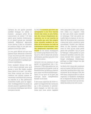 15
Certains de ces points peuvent
sembler étranges ou même il-
lusoires  : pourquoi armer de la
concurrence en réalité  ? Et bien
parce qu’en matière d’innovation,
si un grand groupe par exemple
souhaite réellement apprendre
d’une startup il doit la considérer
en position d’agir et non pas sim-
plement d’avoir des idées. 
Le vrai point délicat est que nous
parlons d’une démarche collective,
ce qui veut dire que des communs
seront produits et ouverts au mar-
ché, pas seulement à quelques par-
tenaires spécifiques.
Cette modalité devrait elle aus-
si être mieux précisée, pour qu’il
puisse y avoir des règles souples
mais claires à ce sujet : à la sélec-
tion d’une startup une forme de
commun est choisie comme re-
versement contributif de la startup
au marché et si des partenaires
souhaitent l’aider, puis se rappro-
cher stratégiquement du projet, ils
doivent pouvoir rapidement détou-
rer une zone stratégique qui elle ne
sera pas reversée.
Au final le commun peut être une
cartographie à jour d’un marché
encore mal connu ou peu forma-
lisé, des retours d’expérience do-
cumentés sur ce qui marche ou
ne marche pas avec des usagers
d’une nouvelle modalité de mo-
bilité, de la technique, du code, de
l’information et des données, voire
des plateformes logicielles com-
munes. Et les zones stratégiques
qui restent propriétaires de la star-
tup (et si elle le choisit de certains
partenaires proches) peuvent être
de même nature.
Qu’ouvre-t-on en commun et que
garde-t-on propriétaire  (les «  en-
closures ») ? Être plus précis sur ces
points permettra de garder toute la
flexibilité dont la Fabrique a besoin
pour jouer son rôle écosystémique :
savoir ce sur quoi on ne peut pas
transiger laisse complètement
flexible sur le reste.
Il sera aussi opportun de rester vi-
gilant sur l’approche des communs
qui a été activement et positive-
ment engagée. La liste des com-
muns que nous avons rappelée
reste jusqu’alors dans une culture
très «  data  » ou «  logiciel  ». Cela
ne doit pas rester aussi limitatif
et technique. C’est une pente na-
turelle dans la mesure où les mo-
dèles de l’économie des communs
a beaucoup servi a posteriori pour
revendiquer l’intérêt des logiciels
libres ou des données ouvertes,
mais ce n’est qu’une toute petite
partie des possibles. Sur ce point
la Fabrique a déjà produit un gros
travail de synthèse, mais les com-
muns doivent être compris sous
l’angle stratégique, économique,
politique ou légal chaque fois que
cela est possible.
Au final cette vision des communs
aura un impact clef pour la structu-
ration des partenariats et des com-
munautés de la Fabrique. Elle doit
être aussi comprise dans ce rôle et
organiser la flexibilité stratégique
de ce dispositif. Produire des tech-
nologies ouvertes n’est qu’une mo-
dalité facultative de cette vision.
 