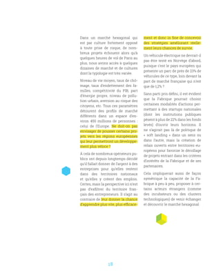 18
Dans un marché hexagonal qui
est par culture fortement opposé
à toute prise de risque, de nom-
breux projets échouent alors qu’à
quelques heures de vol de Paris au
plus, nous avons accès à quelques
dizaines de marché et de cultures
dont la typologie est très variée.
Niveau de vie moyen, taux de chô-
mage, taux d’endettement des fa-
milles, compétitivité du PIB, part
d’énergie propre, niveau de pollu-
tion urbain, aversion au risque des
citoyens, etc. Tous ces paramètres
détourent des profils de marché
différents dans un espace d’en-
viron 450 millions de personnes  :
celui de l’Europe. Ne doit-on pas
envisager de pousser certains pro-
jets vers les régions européennes
qui leur permettront un développe-
ment plus véloce ?
À cela de nombreux opérateurs pu-
blics ont depuis longtemps décidé
qu’il fallait donner de l’argent à des
entreprises pour qu’elles restent
dans des territoires nationaux
et qu’elles y créent des emplois.
Certes, mais la perspective ici n’est
pas d’exfiltrer du territoire fran-
çais des entrepreneurs. Il s’agit au
contraire de leur donner la chance
d’apprendre plus vite, plus efficace-
ment et donc in fine de concevoir
des stratégies améliorant réelle-
ment leurs chances de survie.
Un véhicule électrique ne devrait-il
pas être testé en Norvège d’abord,
puisque c’est le pays européen qui
présente un parc de près de 23% de
véhicules de ce type, loin devant la
part de marché française qui n’est
que de 1,2% ?
Sans parti pris défini, il est évident
que la Fabrique pourrait choisir
certaines modalités d’actions per-
mettant à des startups nationales
(dont les institutions publiques
pèsent à plus de 22% dans les fonds
levés) d’ouvrir leurs horizons. Il
ne s’agirait pas là de politique de
«  soft landing  » dans un sens ou
dans l’autre, mais la création de
relais ouverts entre territoires eu-
ropéens pour favorise le décollage
de projets entrant dans les critères
d’intérêts de la Fabrique et de ses
partenaires.
Cela impliquerait aussi de façon
symétrique la capacité de la Fa-
brique à peu à peu, proposer à cer-
tains acteurs étrangers (comme
des incubateurs ou des clusters
technologiques) de venir échanger
et découvrir le marché hexagonal.
 