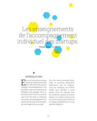 20
INTRODUCTION
E
n ce qui concerne les startups,
beaucoup d’idées préconçues
sont véhiculées, beaucoup de
stratégies d’accompagnement sont
proposées, mais aussi beaucoup de
fantasmes sont propagés. Nous al-
lons donc tenter d’y voir un peu plus
clair et de tirer parti au maximum
des retours d’accompagnement des
projets de 2016, mais aussi de parta-
ger notre expérience sur le sujet.
Philippe Méda, icopilots
Les enseignements
de l’accompagnement
individuel des startups.
Pour des raisons purement béné-
voles ou purement financières,
nombreuses sont les organisa-
tions qui cherchent des critères
solides pour identifier a priori
quelles seront les startups avec
les meilleures chances de succès
demain. Les critères retenus en fin
de course sont tous rationnels et ils
se rangent généralement en cinq
grandes catégories :
 