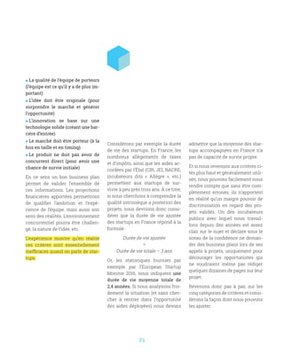 21
 La qualité de l’équipe de porteurs
(l’équipe est ce qu’il y a de plus im-
portant)
 L’idée doit être originale (pour
surprendre le marché et générer
l’opportunité)
 L’innovation se base sur une
technologie solide (créant une bar-
rière d’entrée)
 Le marché doit être porteur (à la
fois en taille et en timing)
 Le produit ne doit pas avoir de
concurrent direct (pour avoir une
chance de survie initiale)
En ce sens un bon business plan
permet de valider l’ensemble de
ces informations. Les projections
financières apportées permettront
de qualifier l’ambition et l’expé-
rience de l’équipe, mais aussi son
sens des réalités. L’environnement
concurrentiel pourra être challen-
gé, la nature de l’idée, etc.
L’expérience montre qu’en réalité
ces critères sont essentiellement
inefficaces quand on parle de star-
tups.
Considérons par exemple la durée
de vie des startups. En France, les
nombreux allègements de taxes
et d’impôts, ainsi que les aides ac-
cordées par l’État (CIR, JEI, NACRE,
incubateurs dits «  Allègre  », etc.)
permettent aux startups de sur-
vivre à peu près trois ans. À ce titre,
si nous cherchons à comprendre la
qualité intrinsèque a posteriori des
projets, nous devrions donc consi-
dérer que la durée de vie ajustée
des startups en France répond à la
formule :
Durée de vie ajustée
=
Durée de vie totale – 3 ans
Or, les statistiques fournies par
exemple par l’European Startup
Monitor 2016, nous indiquent une
durée de vie moyenne totale de
2,4 années. Si nous analysons froi-
dement la situation (et sans cher-
cher à rentrer dans l’opportunité
des aides déployées) nous devons
admettre que la moyenne des star-
tups accompagnées en France n’a
pas de capacité de survie propre.
Et si nous revenons aux critères ci-
tés plus haut et généralement utili-
sés, nous pouvons facilement nous
rendre compte que sans être com-
plètement erronés, ils n’apportent
en réalité qu’un maigre pouvoir de
discrimination en regard des pro-
jets validés. Un des incubateurs
publics avec lequel nous travail-
lons depuis des années est assez
clair sur le sujet et déclare sous le
sceau de la confidence ne deman-
der des business plans lors de ses
appels à projets, uniquement pour
décourager les opportunistes qui
ne voudraient même pas rédiger
quelques dizaines de pages sur leur
projet.
Revenons donc pas à pas, sur les
cinq catégories de critères et consi-
dérons la façon dont nous pouvons
les ajuster.
 