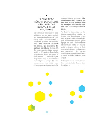 22
LA QUALITÉ DE
L’ÉQUIPE DE PORTEURS
(L’ÉQUIPE EST CE
QU’IL Y A DE PLUS
IMPORTANT)
Un porteur de projet isolé et inex-
périmenté est de façon évidente
un mauvais signal quant à l’ave-
nir du projet. Le problème avec ce
critère est qu’il n’est pas discrimi-
nant : il n’y a que 20% des projets
en moyenne qui concernent des
porteurs individuels. Environ 35%
des projets sont portés par deux as-
sociés et 25% par trois. Le reste des
projets étant portés par quatre ou
plus associés ! La maturité, l’âge et
l’expérience sont un autre facteur
souvent pris en compte. Ici aussi,
contrairement aux idées reçues
nous ne sommes pas dans un phé-
nomène « startup weekend » : l’âge
moyen des porteurs est de 40 ans,
avec pour 94% un niveau d’étude
BAC+5 et près de la moitié ayant
déjà créés une entreprise dans le
passé.
Au final la discussion sur les
équipes devient très binaire  : un
porteur isolé de moins de 25 ans
sans expérience est effectivement
plus susceptible d’échouer qu’une
équipe de trois quadragénaires
expérimentés dans le marché
qu’ils envisagent d’innover. Mais
cette source d’échec est largement
sous-représentée  : les startups
Françaises échouent alors que sur
le papier les profils sont bons, voire
idéaux.
Si des critères de succès doivent
être recherchés ils doivent donc
être ailleurs.
 