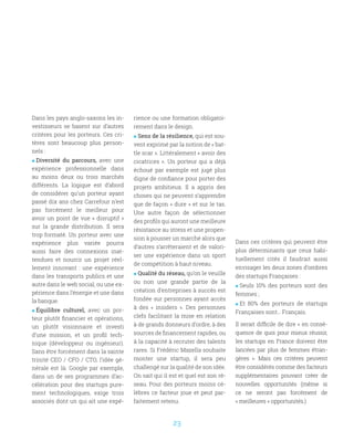 23
Dans les pays anglo-saxons les in-
vestisseurs se basent sur d’autres
critères pour les porteurs. Ces cri-
tères sont beaucoup plus person-
nels :
 Diversité du parcours, avec une
expérience professionnelle dans
au moins deux ou trois marchés
différents. La logique est d’abord
de considérer qu’un porteur ayant
passé dix ans chez Carrefour n’est
pas forcément le meilleur pour
avoir un point de vue « disruptif »
sur la grande distribution. Il sera
trop formaté. Un porteur avec une
expérience plus variée pourra
aussi faire des connexions inat-
tendues et nourrir un projet réel-
lement innovant  : une expérience
dans les transports publics et une
autre dans le web social, ou une ex-
périence dans l’énergie et une dans
la banque.
 Équilibre culturel, avec un por-
teur plutôt financier et opérations,
un plutôt visionnaire et investi
d’une mission, et un profil tech-
nique (développeur ou ingénieur).
Sans être forcément dans la sainte
trinité CEO / CFO / CTO, l’idée gé-
nérale est là. Google par exemple,
dans un de ses programmes d’ac-
célération pour des startups pure-
ment technologiques, exige trois
associés dont un qui ait une expé-
rience ou une formation obligatoi-
rement dans le design.
 Sens de la résilience, qui est sou-
vent exprimé par la notion de « bat-
tle scar ». Littéralement « avoir des
cicatrices ». Un porteur qui a déjà
échoué par exemple est jugé plus
digne de confiance pour porter des
projets ambitieux. Il a appris des
choses qui ne peuvent s’apprendre
que de façon « dure » et sur le tas.
Une autre façon de sélectionner
des profils qui auront une meilleure
résistance au stress et une propen-
sion à pousser un marché alors que
d’autres s’arrêteraient et de valori-
ser une expérience dans un sport
de compétition à haut niveau. 
 Qualité du réseau, qu’on le veuille
ou non une grande partie de la
création d’entreprises à succès est
fondée sur personnes ayant accès
à des «  insiders  ». Des personnes
clefs facilitant la mise en relation
à de grands donneurs d’ordre, à des
sources de financement rapides, ou
à la capacité à recruter des talents
rares. Si Frédéric Mazella souhaite
monter une startup, il sera peu
challengé sur la qualité de son idée.
On sait qui il est et quel est son ré-
seau. Pour des porteurs moins cé-
lèbres ce facteur joue et peut par-
faitement retenu.
Dans ces critères qui peuvent être
plus déterminants que ceux habi-
tuellement cités il faudrait aussi
envisager les deux zones d’ombres
des startups Françaises :
 Seuls 10% des porteurs sont des
femmes ;
 Et 80% des porteurs de startups
Françaises sont… Français.
Il serait difficile de dire « en consé-
quence de quoi pour mieux réussir,
les startups en France doivent être
lancées par plus de femmes étran-
gères  ». Mais ces critères peuvent
être considérés comme des facteurs
supplémentaires pouvant créer de
nouvelles opportunités (même si
ce ne seront pas forcément de
« meilleures » opportunités.)
 