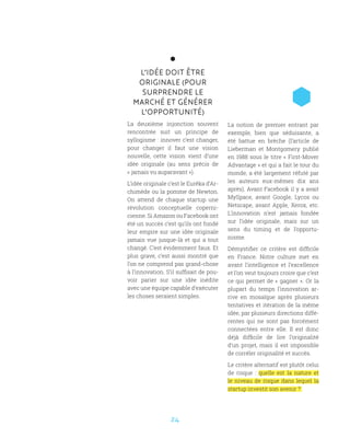 24
L’IDÉE DOIT ÊTRE
ORIGINALE (POUR
SURPRENDRE LE
MARCHÉ ET GÉNÉRER
L’OPPORTUNITÉ)
La deuxième injonction souvent
rencontrée suit un principe de
syllogisme : innover c’est changer,
pour changer il faut une vision
nouvelle, cette vision vient d’une
idée originale (au sens précis de
« jamais vu auparavant »).
L’idée originale c’est le Eurêka d’Ar-
chimède ou la pomme de Newton.
On attend de chaque startup une
révolution conceptuelle coperni-
cienne. Si Amazon ou Facebook ont
été un succès c’est qu’ils ont fondé
leur empire sur une idée originale
jamais vue jusque-là et qui a tout
changé. C’est évidemment faux. Et
plus grave, c’est aussi montré que
l’on ne comprend pas grand-chose
à l’innovation. S’il suffisait de pou-
voir parier sur une idée inédite
avec une équipe capable d’exécuter
les choses seraient simples.
La notion de premier entrant par
exemple, bien que séduisante, a
été battue en brèche (l’article de
Lieberman et Montgomery publié
en 1988 sous le titre « First-Mover
Advantage » et qui a fait le tour du
monde, a été largement réfuté par
les auteurs eux-mêmes dix ans
après). Avant Facebook il y a avait
MySpace, avant Google, Lycos ou
Netscape, avant Apple, Xerox, etc.
L’innovation n’est jamais fondée
sur l’idée originale, mais sur un
sens du timing et de l’opportu-
nisme.
Démystifier ce critère est difficile
en France. Notre culture met en
avant l’intelligence et l’excellence
et l’on veut toujours croire que c’est
ce qui permet de « gagner ». Or la
plupart du temps l’innovation ar-
rive en mosaïque après plusieurs
tentatives et itération de la même
idée, par plusieurs directions diffé-
rentes qui ne sont pas forcément
connectées entre elle. Il est donc
déjà difficile de lire l’originalité
d’un projet, mais il est impossible
de corréler originalité et succès.
Le critère alternatif est plutôt celui
de risque  : quelle est la nature et
le niveau de risque dans lequel la
startup investit son avenir ?
 