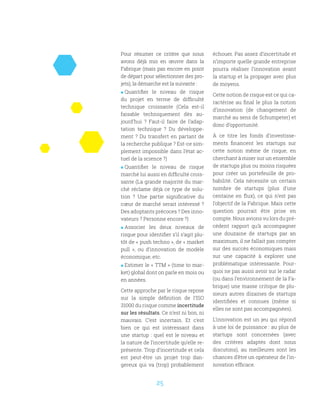 25
Pour résumer ce critère que nous
avons déjà mis en œuvre dans la
Fabrique (mais pas encore en point
de départ pour sélectionner des pro-
jets), la démarche est la suivante :
 Quantifier le niveau de risque
du projet en terme de difficulté
technique croissante (Cela est-il
faisable techniquement dès au-
jourd’hui  ? Faut-il faire de l’adap-
tation technique  ? Du développe-
ment ? Du transfert en partant de
la recherche publique ? Est-ce sim-
plement impossible dans l’état ac-
tuel de la science ?)
 Quantifier le niveau de risque
marché lui aussi en difficulté crois-
sante (La grande majorité du mar-
ché réclame déjà ce type de solu-
tion  ? Une partie significative du
cœur de marché serait intéressé ?
Des adoptants précoces ? Des inno-
vateurs ? Personne encore ?)
 Associer les deux niveaux de
risque pour identifier s’il s’agit plu-
tôt de « push techno », de « market
pull  », ou d’innovation de modèle
économique, etc.
 Estimer le « TTM » (time to mar-
ket) global dont on parle en mois ou
en années.
Cette approche par le risque repose
sur la simple définition de l’ISO
31000 du risque comme incertitude
sur les résultats. Ce n’est ni bon, ni
mauvais. C’est incertain. Et c’est
bien ce qui est intéressant dans
une startup : quel est le niveau et
la nature de l’incertitude qu’elle re-
présente. Trop d’incertitude et cela
est peut-être un projet trop dan-
gereux qui va (trop) probablement
échouer. Pas assez d’incertitude et
n’importe quelle grande entreprise
pourra réaliser l’innovation avant
la startup et la propager avec plus
de moyens.
Cette notion de risque est ce qui ca-
ractérise au final le plus la notion
d’innovation (de changement de
marché au sens de Schumpeter) et
donc d’opportunité.
À ce titre les fonds d’investisse-
ments financent les startups sur
cette notion même de risque, en
cherchant à miser sur un ensemble
de startups plus ou moins risquées
pour créer un portefeuille de pro-
babilité. Cela nécessite un certain
nombre de startups (plus d’une
centaine en flux), ce qui n’est pas
l’objectif de la Fabrique. Mais cette
question pourrait être prise en
compte. Nous avions vu lors du pré-
cédent rapport qu’à accompagner
une douzaine de startups par an
maximum, il ne fallait pas compter
sur des succès économiques mais
sur une capacité à explorer une
problématique intéressante. Pour-
quoi ne pas aussi avoir sur le radar
(ou dans l’environnement de la Fa-
brique) une masse critique de plu-
sieurs autres dizaines de startups
identifiées et connues (même si
elles ne sont pas accompagnées).
L’innovation est un jeu qui répond
à une loi de puissance : au plus de
startups sont concernées (avec
des critères adaptés dont nous
discutons), au meilleures sont les
chances d’être un opérateur de l’in-
novation efficace.
 