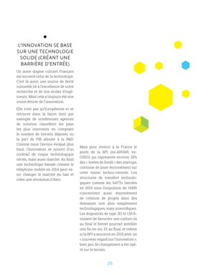 26
L’INNOVATION SE BASE
SUR UNE TECHNOLOGIE
SOLIDE (CRÉANT UNE
BARRIÈRE D’ENTRÉE)
Un autre dogme culturel Français
est souvent celui de la technologie.
C’est là aussi une source de fierté
culturelle lié à l’excellence de notre
recherche et de nos écoles d’ingé-
nieurs. Mais cela a toujours été une
vision étroite de l’innovation.
Elle n’est pas qu’Européenne et se
retrouve dans la façon dont par
exemple de nombreuses agences
de notation classifient les pays
les plus innovants en comptant
le nombre de brevets déposés ou
la part de PIB allouée à la RD.
Comme nous l’avions évoqué plus
haut, l’innovation se nourrit d’un
cocktail de risque technologique
certes, mais aussi marché. Au final
une technologie banale comme le
téléphone mobile en 2014 peut ve-
nir changer le marché du taxi et
créer une révolution (Uber).
Mais pour revenir à la France le
poids de la BPI (ex-ANVAR, ex-
OSEO) qui représente environ 25%
des « levées de fonds » des startups,
continue de jouer énormément sur
cette vision techno-centrée. Les
structures de transfert technolo-
giques comme les SATTs lancées
en 2010 sous l’impulsion de l’ANR
concentrent aussi énormément
de création de projets dans des
domaines non plus simplement
technologiques, mais scientifiques.
Les dispositifs de type JEI et CIR fi-
nissent de favoriser une culture où
au final le brevet pourrait sembler
une fin en soi. Et au final, et même
si la BPI a annoncé en 2015 jeter un
« nouveau regard sur l’innovation »,
bien peu de changement a été opé-
ré sur le terrain.
 