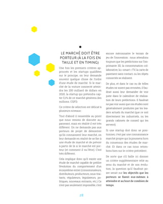 28
LE MARCHÉ DOIT ÊTRE
PORTEUR (À LA FOIS EN
TAILLE ET EN TIMING)
Une fois les premiers critères ap-
prouvés et les startups qualifiées
sur le principe, on leur demande
souvent quelque chose de l’ordre
d’une étude de marché. Si le mar-
ché de la voiture connecté attein-
dra les 200 milliard de dollars en
2020, la startup qui prétendra cap-
ter 0,1% de ce marché génèrera des
millions. CQFD.
Ce critère de sélection est délicat à
plusieurs niveaux :
Tout d’abord il ressemble au point
que nous venons de discuter au-
paravant, mais en réalité il est très
différent. On ne demande pas aux
porteurs de projet de démontrer
qu’ils connaissent leur marché, on
leur demande en réalité de se fier à
une étude de marché et de prévoir
à partir de là si le marché est por-
teur (et comment il va l’être). C’est
très différent.
Cela implique donc qu’il existe une
étude de marché capable de prédire
l’évolution du comportement d’un
écosystème entier (consommateurs,
distributeurs, producteurs, sous-trai-
tants, régulateurs, législateurs, po-
litiques, nouveaux entrants, etc.) Ce
n’est pas seulement impossible, c’est
encore méconnaitre le terrain de
jeu de l’innovation : nous attendons
toujours que les prédictions sur l’im-
primante 3D, la consommation col-
laborative, la « smart » TV, la carte de
paiement sans contact, ou les objets
connectés se réalisent.
De plus, et dans le cas ou de telles
études ne soient pas erronées, il fau-
drait aussi leur demander de voir
juste dans le calendrier de réalisa-
tion de leurs prédictions. Il faudrait
ne pas voir aussi que ces études sont
généralement produites par les lea-
ders actuels du marché (que ce soit
directement les industriels, ou les
grands cabinets de conseil qui les
servent).
Si une startup doit donc se posi-
tionner, c’est par une connaissance
marché propre qui la poussera hors
du consensus des études de mar-
ché. Et dans ce cas nous retom-
bons bien sur le critère précédent.
De sorte que s’il faille ici donner
un critère supplémentaire relié au
sens du marché et de son évolu-
tion, la question qu’il faudrait po-
ser serait sur les objectifs que les
porteurs se fixent eux-mêmes à
atteindre et au bout de combien de
temps.
 