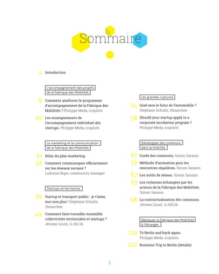 3
Les grandes ruptures
Quel sera le futur de l’automobile ?
Stéphane Schultz, 15marches
Should your startup apply to a
corporate incubation program ?
Philippe Meda, icopilots
Développer des communs
dans la mobilité
Guide des communs, Simon Sarazin
Méthode d’animation pour les
rencontres régulières. Simon Sarazin
Les outils de réseau. Simon Sarazin
Les richesses échangées par les
acteurs de la Fabrique des Mobilités.
Simon Sarazin
La contractualisation des communs.
Jérome Giusti. 11.100.34
Répliquer la Fabrique des Mobilités
à l’étranger
To Berlin and back again.
Philippe Meda. icopilots
Business Trip to Berlin (details)
Sommaire
Introduction
L’accompagnement des projets
de la Fabrique des Mobilités
Comment améliorer le programme
d’accompagnement de la Fabrique des
Mobilités ? Philippe Meda, icopilots
Les enseignements de
l’accompagnement individuel des
startups. Philippe Meda, icopilots
Le marketing et la communication
de la Fabrique des Mobilités
Bilan du plan marketing
Comment communiquer efficacement
sur les réseaux sociaux ?
Ludivine Bigot, community manager
Startups et territoires
Startup et transport public : je t’aime,
moi non plus ! Stéphane Schultz,
15marches
Comment faire travailler ensemble
collectivités territoriales et startups ?
Jérome Giusti, 11.100.34
4
8
20
31
32
49
39
54
58
67
79
87
93
98
119
122
 